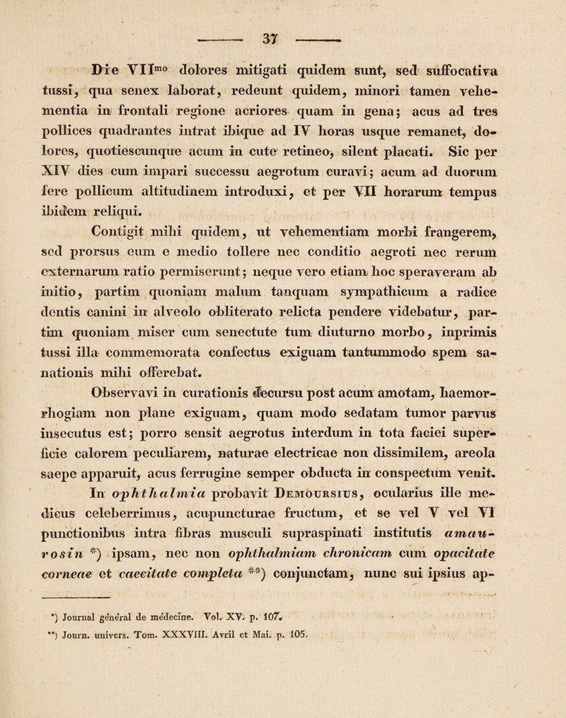 Die VIImo dolores mitigati quidem sunt, sed suffocativa tussi, qua senex laborat, redeunt quidem, minori tamen vehe¬ mentia in frontali regione acriores quam in gena; acus ad tres pollices quadrantes intrat ibique ad IY horas usque remanet, do¬ lores, quoties cunque acum in cute retineo^ silent placati. Sic per XIY dies cum impari successu aegrotum curavi; acum ad duorum fere pollicum altitudinem introduxi, et per YII horarum tempus ibidem reliqui. Contigit mihi quidem, ut vehementiam morbi frangerem, sed prorsus eum e medio tollere nec conditio aegroti nec rerum externarum ratio permiserunt; neque vero etiam hoc speraveram ab initio, partim quoniam malum tanquam sympathicum a radice dentis canini in alveolo obliterato relicta pendere videbatur, par¬ tim quoniam miser cum senectute tum diuturno morbo, inprimis tussi illa commemorata confectus exiguam tantummodo spem sa¬ nationis mihi offerebat. Observavi in curationis decursu post acum amotam, haemor- rhogiam non plane exiguam, quam modo sedatam tumor parvus insecutus est; porro sensit aegrotus interdum in tota faciei super¬ ficie calorem peculiarem, naturae electricae non dissimilem, areola saepe apparuit, acus ferrugine semper obducta in conspectum venit» In ophthalmici probavit Demoursius, ocularius ille me¬ dicus celeberrimus, a cup unctura e fructum, et se vel V vel Y! punctionibus intra fibras musculi supraspinati institutis amau¬ ro sin * **)) ipsam, nec non ophthalmiam chronicam cum opacitate corneae et caecitate completa m) conjunctam, nunc sui ipsius ap- *) Journal general de me'deciue. Vol. XV. p. 107» **) Journ. univers. Tom. XXXVIII. Arril et Mai. p. 105.