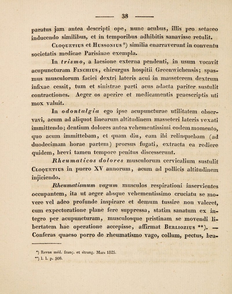 paratus jam antea descripti ope, nunc acubus, illis pro setaceo inducendo similibus, et in temporibus adbibitis sanavisse retulit. Cloquetius et Hussonius *) similia enarraverunt in conventu societatis medicae Parisinae exempla. In trismo, a laesione externa pendenti, in usum vocavit acupuncturam Finchixjs, chirurgus hospitii Greemvichensis; spas¬ mus musculorum faciei dextri lateris acui in masseterem dextrum infixae cessit, tum et sinistrae parti acus adacta pariter sustulit contractiones. Aeger os aperire et medicamentis praescriptis uti mox valuit. In odontalgia ego ipse acupuncturae utilitatem obser¬ vavi, acum ad aliquot linearum altitudinem masseteri lateris vexati immittendo; dentium dolores antea vehementissimi eodem momento, quo acum immittebam, et quam diu, eam ibi relinquebam (ad duodecimam liorae partem) prorsus fugati, extracta ea rediere quidem, brevi tamen tempore penitus discesserunt. Rheumaticos dolores musculorum cervicalium sustulit - / Cloquetius in puero XV annorum, acum ad pollicis altitudinem injiciendo. Rheumatismum vagum musculos respirationi inservientes occupantem, ita ut aeger absque vehementissimo cruciatu se mo¬ vere vel adeo profunde inspirare et demum tussire non valeret, cum expectoratione plane fere suppressa, statim sanatum ex in¬ tegro per acupuncturam, musculosque pristinam se movendi li¬ bertatem hac operatione accepisse, affirmat Berliozius **). —. Conferas quaeso porro de rheumatismo vago, collum, pectus, hra- *) Revue med. franc. et etrang. Mars 1825. **) 1. 1. p. 308.