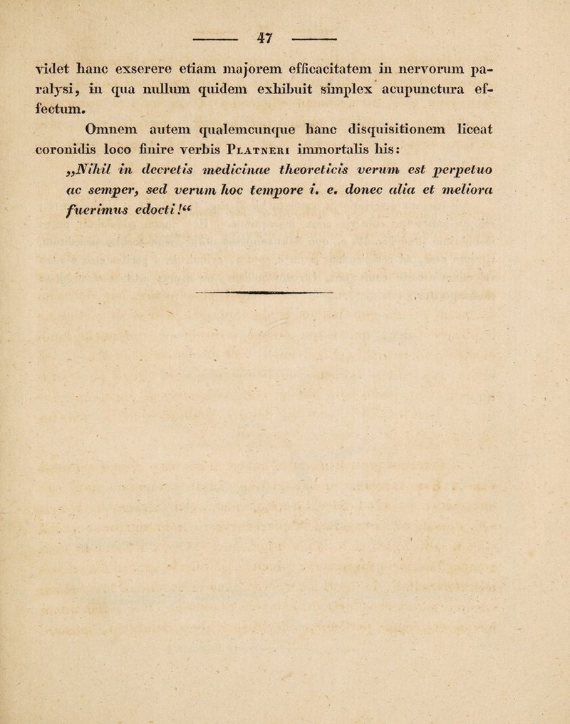 videt hanc exserere etiam majorem efficacitatem in nervorum pa¬ ralysi, in qua nullum quidem exhibuit simplex acupunctura ef¬ fectum# Omnem autem qualemcunque hanc disquisitionem liceat coronidis loco finire verbis Piatneui immortalis his: „Nihil in decretis medicinae theoreticis verum est perpetuo ac semper, sed verum hoc tempore i. e# donec alia et meliora fuerimus edocti!“