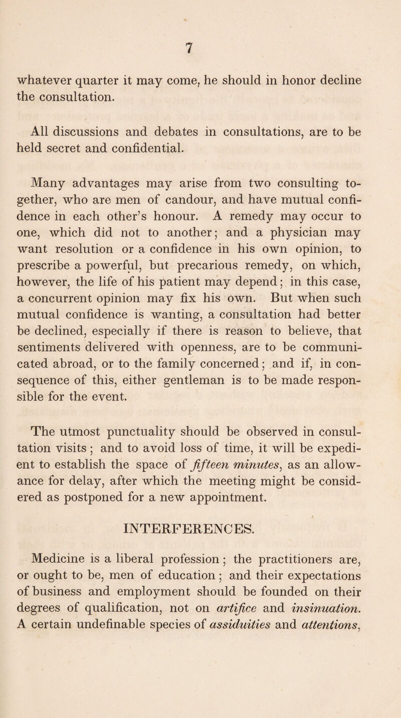 whatever quarter it may come, he should in honor decline the consultation. All discussions and debates in consultations, are to be held secret and confidential. Many advantages may arise from two consulting to¬ gether, who are men of candour, and have mutual confi¬ dence in each other’s honour. A remedy may occur to one, which did not to another; and a physician may want resolution or a confidence in his own opinion, to prescribe a powerful, but precarious remedy, on which, however, the life of his patient may depend; in this case, a concurrent opinion may fix his own. But when such mutual confidence is wanting, a consultation had better be declined, especially if there is reason to believe, that sentiments delivered with openness, are to be communi¬ cated abroad, or to the family concerned; and if, in con¬ sequence of this, either gentleman is to be made respon¬ sible for the event. The utmost punctuality should be observed in consul¬ tation visits; and to avoid loss of time, it will be expedi¬ ent to establish the space of fifteen minutes, as an allow¬ ance for delay, after which the meeting might be consid¬ ered as postponed for a new appointment. INTERFERENCES. Medicine is a liberal profession; the practitioners are, or ought to be, men of education; and their expectations of business and employment should be founded on their degrees of qualification, not on artifice and insinuation. A certain undefinable species of assiduities and attentions,