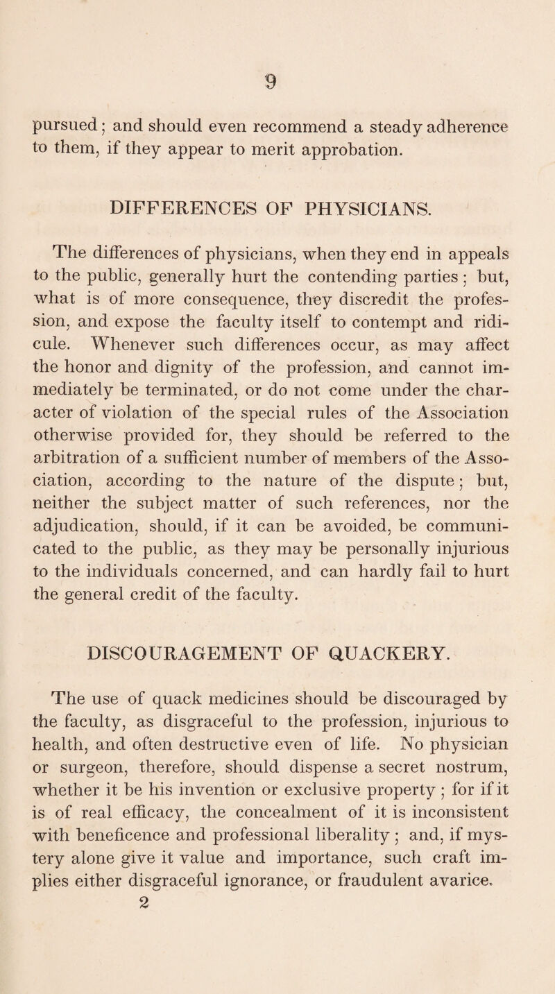 pursued; and should even recommend a steady adherence to them, if they appear to merit approbation. DIFFERENCES OF PHYSICIANS. The differences of physicians, when they end in appeals to the public, generally hurt the contending parties; but, what is of more consequence, they discredit the profes¬ sion, and expose the faculty itself to contempt and ridi¬ cule. Whenever such differences occur, as may affect the honor and dignity of the profession, and cannot im¬ mediately be terminated, or do not come under the char¬ acter of violation of the special rules of the Association otherwise provided for, they should be referred to the arbitration of a sufficient number of members of the Asso¬ ciation, according to the nature of the dispute; but, neither the subject matter of such references, nor the adjudication, should, if it can be avoided, be communi¬ cated to the public, as they may be personally injurious to the individuals concerned, and can hardly fail to hurt the general credit of the faculty. DISCOURAGEMENT OF QUACKERY. The use of quack medicines should be discouraged by the faculty, as disgraceful to the profession, injurious to health, and often destructive even of life. No physician or surgeon, therefore, should dispense a secret nostrum, whether it be his invention or exclusive property ; for if it is of real efficacy, the concealment of it is inconsistent with beneficence and professional liberality ; and, if mys¬ tery alone give it value and importance, such craft im¬ plies either disgraceful ignorance, or fraudulent avarice. 2