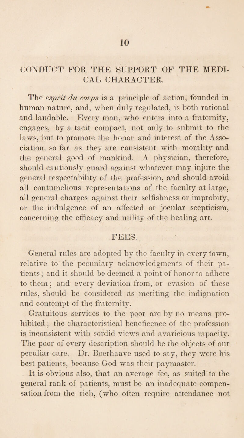 CONDUCT FOR THE SUPPORT OF THE MEDI¬ CAL CHARACTER. The esprit du corps is a principle of action, founded in human nature, and, when duly regulated, is both rational and laudable. Every man, who enters into a fraternity, engages, by a tacit compact, not only to submit to the laws, hut to promote the honor and interest of the Asso¬ ciation, so far as they are consistent with morality and the general good of mankind. A physician, therefore, should cautiously guard against whatever may injure the general respectability of the profession, and should avoid all contumelious representations of the faculty at large, all general charges against their selfishness or improbity, or the indulgence of an affected or jocular scepticism, concerning the efficacy and utility of the healing art. FEES. General rules are adopted by the faculty in every town, relative to the pecuniary acknowledgments of their pa¬ tients ; and it should he deemed a point of honor to adhere to them ; and every deviation from, or evasion of these rules, should be considered as meriting the indignation and contempt of the fraternity. Gratuitous services to the poor are by no means pro¬ hibited ; the characteristical beneficence of the profession is inconsistent with sordid views and avaricious rapacity. The poor of every description should be the objects of our peculiar care. Dr. Boerhaave used to say, they were his best patients, because God was their paymaster. It is obvious also, that an average fee, as suited to the general rank of patients, must be an inadequate compen¬ sation from the rich, (who often require attendance not