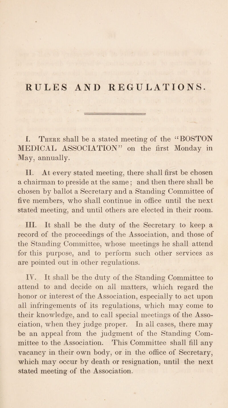 I. There shall be a stated meeting of the “ BOSTON MEDICAL ASSOCIATION ” on the first Monday in May, annually. II. At every stated meeting, there shall first he chosen a chairman to preside at the same; and then there shall he chosen by ballot a Secretary and a Standing Committee of five members, who shall continue in office until the next stated meeting, and until others are elected in their room. III. It shall be the duty of the Secretary to keep a record of the proceedings of the Association, and those of the Standing Committee, whose meetings he shall attend for this purpose, and to perform such other services as are pointed out in other regulations. IV. It shall be the duty of the Standing Committee to attend to and decide on all matters, which regard the honor or interest of the Association, especially to act upon all infringements of its regulations, which may come to their knowledge, and to call special meetings of the Asso¬ ciation, when they judge proper. In all cases, there may he an appeal from the judgment of the Standing Com¬ mittee to the Association. This Committee shall fill any vacancy in their own body, or in the office of Secretary, which may occur by death or resignation, until the next stated meeting of the Association.