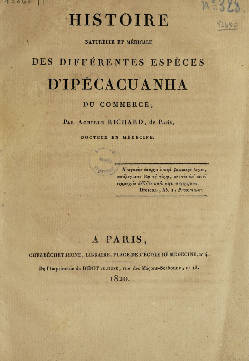 HISTOIRE NATURELLE ET MÉDICALE DES DIFFÉRENTES ESPÈCES Dü COMMERCE; Par Achille RICHARD, de Paris, DOCTEUR EN MEDECINE. U, J A'vccyxecîoç v7tctp%u o mpi <pctp/uoixtùv Myoç , rvnfyvyu-woç 'cXy 7tj T£%vy , xot) «ri* àzr’ uvtov vvju,/xci%ioiv uqlltflov sravlt pet pu ^ctpt^cpttvoç. Dioscon., lib. i , Proœmium. A PARIS, CHEZBÉCHET JEUNE, LIBRAIRE, PLACE DE L’ÉCOLE DE MÉDECINE, n” 4. De l’Imprimerie de DIDOT lkjiuse, rue des Maçons-Sorbonne , no x3. 182O.