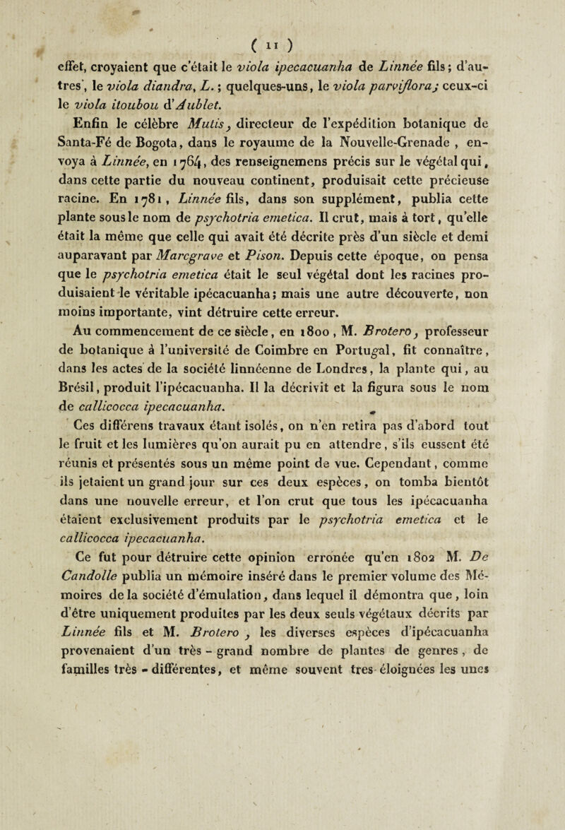 effet, croyaient que c’était le viola ipecacuanha de Linnée fils; d’au- très’, le viola diandra, L. ; quelques-uns, le viola parvifloraj ceux-ci le viola iioubou d’Àublet. Enfin le célèbre Mutis} directeur de l’expédition botanique de Santa-Fé de Bogota, dans le royaume de la Nouvelle-Grenade , en¬ voya à Linnée, en 1764, des renseignemens précis sur le végétal qui, dans cette partie du nouveau continent, produisait cette précieuse racine. En 1781, Linnée fils, dans son supplément, publia cette plante sous le nom de psychotria emetica. Il crut, mais à tort, quelle était la même que celle qui avait été décrite près d’un siècle et demi auparavant par Marcgrave et Pison. Depuis cette époque, on pensa que le psychotria emetica était le seul végétal dont les racines pro¬ duisaient le véritable ipécacuanha; mais une autre découverte, non moins importante, vint détruire cette erreur. Au commencement de ce siècle, en 1800 , M. Brotero} professeur de botanique â l’université de Coimbre en Portugal, fit connaître, dans les actes de la société linnéenne de Londres, la plante qui, au Brésil, produit l’ipécacuanha. Il la décrivit et la figura sous le nom de callicocca ipecacuanha. Ces différens travaux étant isolés, on n’en retira pas d’abord tout le fruit et les lumières qu’on aurait pu en attendre, s’ils eussent été réunis et présentés sous un même point de vue. Cependant, comme ils jetaient un grand jour sur ces deux espèces, on tomba bientôt dans une nouvelle erreur, et l’on crut que tous les ipécacuanha étaient exclusivement produits par le psychotria emetica et le callicocca ipecacuanha. Ce fut pour détruire cette opinion erronée qu’en 1802 M. De Candolle publia un mémoire inséré dans le premier volume des Mé¬ moires delà société d’émulation, dans lequel il démontra que, loin d’être uniquement produites par les deux seuls végétaux décrits par Linnée fils et M. Brotero y les diverses espèces d’ipécacuanha provenaient d’un très - grand nombre de plantes de genres , de familles très - différentes, et même souvent très-éloignées les unes