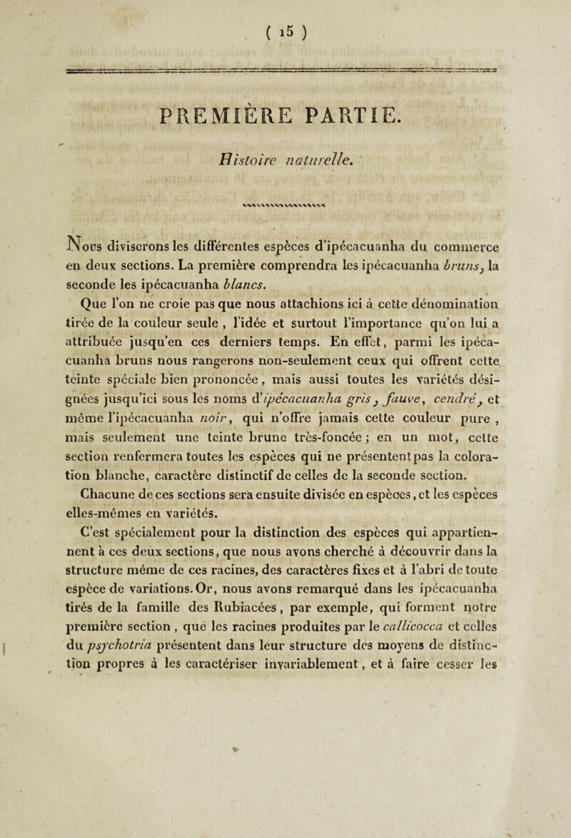 PREMIERE PARTIE. H istoire naturelle. W\VX\WlVIA\,VtW% JNous diviserons les différentes espèces d’ipécacuanha du commerce en deux sections. La première comprendra les ipécacuanha bruns} la seconde les ipécacuanha blancs. Que l’on ne croie pas que nous attachions ici à cette dénomination tirée de la couleur seule , l’idée et surtout l’importance qu’on lui a attribuée jusqu’en ces derniers temps. En effet, parmi les ipéca¬ cuanha bruns nous rangerons non-seulement ceux qui offrent cette teinte spéciale bien prononcée, mais aussi toutes les variétés dési¬ gnées jusqu’ici sous les noms d’ipécacuanha gris ; fauve, cendré} et même l’ipécacuanha noir, qui n’offre jamais cette couleur pure , mais seulement une teinte brune très-foncée ; en un mot, cette section renfermera toutes les espèces qui ne présententpas la colora¬ tion blanche, caractère distinctif de celles de la seconde section. Chacune de ces sections serà ensuite divisée en espèces, et les espèces elles-mêmes en variétés. C’est spécialement pour la distinction des espèces qui appartien¬ nent à ces deux sections, que nous avons cherché d découvrir dans la structure même de ces racines, des caractères fixes et à l’abri de toute espèce de variations. Or, nous avons remarqué dans les ipécacuanha tirés de la famille des Rubiacées, par exemple, qui forment notre première section , que les racines produites par le callicocca et celles du psjcliotria présentent dans leur structure des moyens de distinc¬ tion propres d les caractériser invariablement, et d faire cesser les