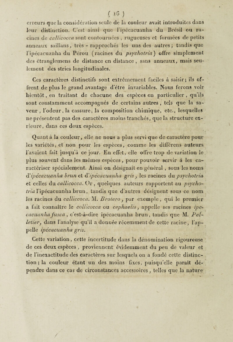 ci reurs que la considération seule de la couleur avait introduites dans leur distinction. C’est ainsi que i ipécacuanha du Brésil ou ra¬ cines de callicocca sont contournées , rugueuses et formées de petits anneaux saillans, très - rapprochés les uns des autres; tandis que 1 ipécacuanha du Pérou (racines du psychotria) offre simplement des étranglemens de distance en distance , sans anneaux, mais seu¬ lement des stries longitudinales. Ces caractères distinctifs sont extrêmement faciles à saisir; ils of¬ frent de plus le grand avantage d’être invariables. Nous ferons voir bientôt, en traitant de chacune des espèces en particulier , qu’ils sont constamment accompagnés de certains autres , tels que la sa¬ veur , l’odeur, la cassure, la composition chimique, etc., lesquelles ne présentent pas des caractères moins tranchés, que la structure ex- rieure, dans ces deux espèces. Quanta la couleur, elle ne nous a plus servi que de caractère pour les variétés, et non pour les espèces, comme les différens auteurs l’avaient fait jusqu’à ce jour. En effet, elle offre trop de variation le plus souvent dans les mêmes espèces, pour pouvoir servir à les ca¬ ractériser spécialement. Ainsi on désignait en général , sous les noms dipécacuanha brun et à'ipécacuanha gris , les racines du psychotria, et celles du callicocca. Or , quelques auteurs rapportent au psycho¬ tria l’ipécacuanha brun, tandis que d’autres désignent sous ce nom les racines du calliccoca. M. Brotero , par exemple, qui le premier a fait connaître le collicocca ou cephaelis y appelle ses racines ipe- cacuanha fnsea , c’est-à-dire ipécacuanha brun, tandis que M. Pel¬ letier, dans l’analyse qu’il a donnée récemment de cette racine, l’ap¬ pelle ipécacuanha gris. Cette variation, cette incertitude dans la dénomination rigoureuse de ces deux espèces , proviennent évidemment du peu de valeur et de l’inexactitude des caractères sur lesquels on a fondé cette distinc¬ tion ; la couleur étant un des moins fixes, puisqu’elle paraît dé¬ pendre dans ce cas de circonstances accessoires, telles que la nature \