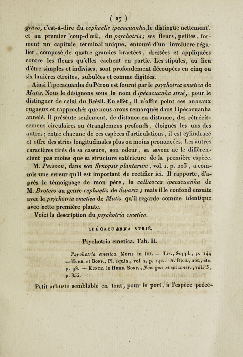 . ( *7 ) grave, c’est-à-dire du cephaelis ipecacuanha,1e distingue nettement1, et au premier coup-d’œil, du psychotria; ses fleurs, petites , for¬ ment un capitule terminal unique-, entouré d’un involucrc régu- • • * lier, composé de quatre grandes bractées , dressées et appliquées contre les fleurs qu’elles cachent en partie. Les stipules, au lieu d’ètre simples et indivises, sont profondément découpées en cinq ou six lanières étroites, subulées et comme digitées. Ainsi lipécacuanha du Pérou est fourni par le psychotria emetica de Mutis. Nous le désignons sous le nom d’ipecacuanha strié, pour le distinguer de celui du Brésil. En effet , il n’offre point ces anneaux rugueux et rapprochés que nous avons remarqués dans l ipécacuanha annelé. Il présente seulement, de distance en distance, des rétrécis- c scmens circulaires ou étranglemens profonds, éloignés les uns des autres ; entre chacune de ces espèces d’articulations , il est cylindracé et offre des stries longitudinales plus ou moins prononcées. Les autres caractères tirés de sa cassure, son odeur, sa saveur ne le différen¬ cient pas moins que sa structure extérieure de la première espèce. M. Persoon, dans son Synopsis plantarum , vol. 1, p. 2o3 , a com¬ mis une erreur qu’il est important de rectifier ici. Il rapporte, d’a¬ près le témoignage de mon père, le callicocca ipecacuanha de M. Brolero au genre cephaelis de Swarlz ; mais il le confond ensuite avec le psychotria emetica de Mutis qu’il regarde comme identique avec eette première plante. Voici la description du psychotria emetica. IPÉCACÜâïïA ST&IÉ. Psychotria emetica. Tab. IL Psychotria emetica. Mutis in litt. — Lin., Suppl., p. 144 —Humb. et Bonp., PI. équin., vol. 2, p. 142.—A. Righ., dot., etc. p. 98. — Kunth. in Humb. Bonp. , Nov. %en et sp. amer., vol. 3 , p. 355. Petit arbuste semblable en tout, pour le port, à l’espèce précé*