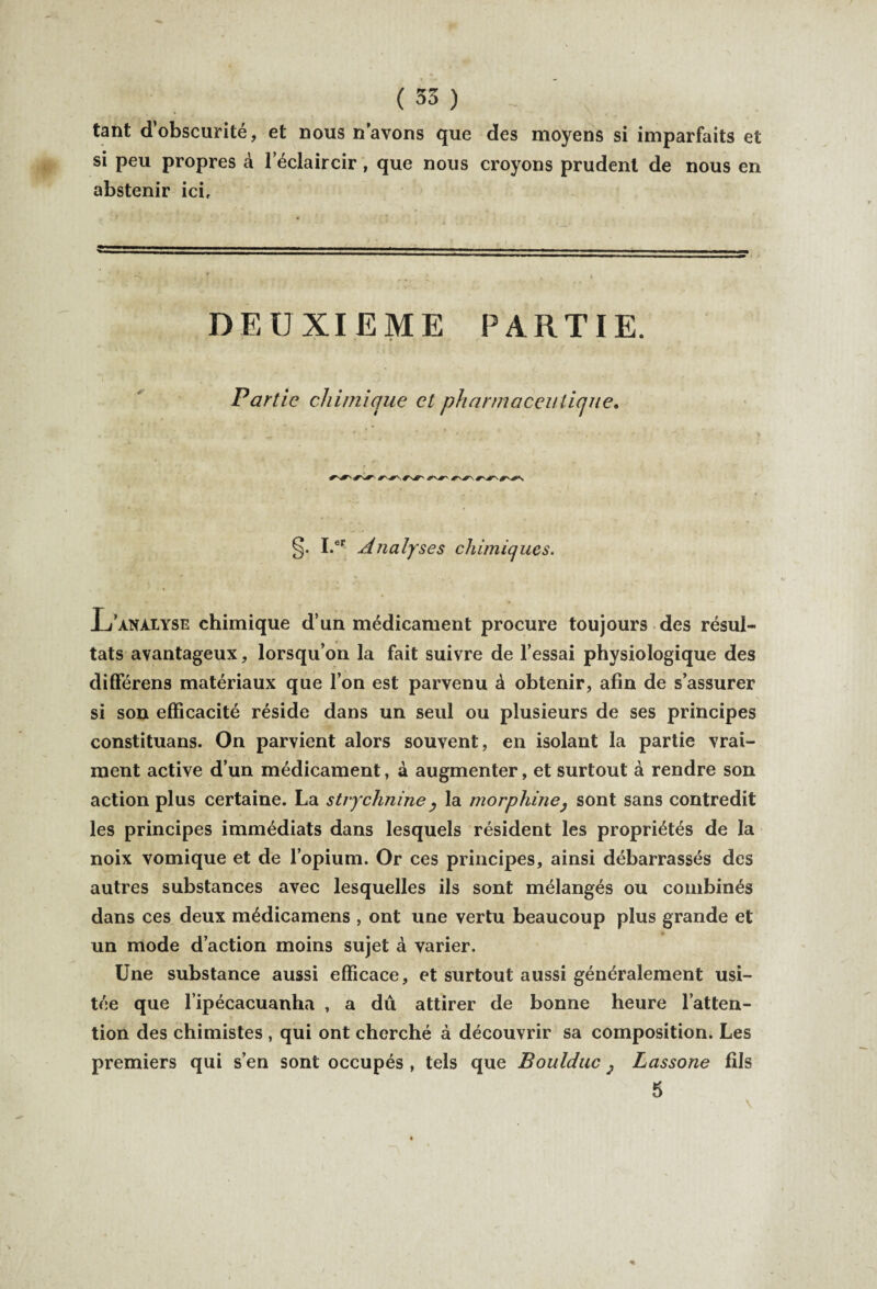 tant d obscurité, et nous n’avons que des moyens si imparfaits et si peu propres à l'éclaircir, que nous croyons prudent de nous en abstenir ici. DEUXIEME PARTIE. Partie chimique et pharmaceutique. I.er Analyses chimiques. Xj'analyse chimique d’un médicament procure toujours des résul¬ tats avantageux, lorsqu’on la fait suivre de l’essai physiologique des différens matériaux que l’on est parvenu à obtenir, afin de s’assurer si son efficacité réside dans un seul ou plusieurs de ses principes constituans. On parvient alors souvent, en isolant la partie vrai¬ ment active d’un médicament, à augmenter, et surtout à rendre son action plus certaine. La strychnine , la morphine, sont sans contredit les principes immédiats dans lesquels résident les propriétés de la noix vomique et de l’opium. Or ces principes, ainsi débarrassés des autres substances avec lesquelles ils sont mélangés ou combinés dans ces deux médicamens , ont une vertu beaucoup plus grande et un mode d’action moins sujet à varier. Une substance aussi efficace, et surtout aussi généralement usi¬ tée que l ipécacuanha , a dû attirer de bonne heure l’atten¬ tion des chimistes , qui ont cherché à découvrir sa composition. Les premiers qui s’en sont occupés , tels que Boulduc, Lassone fils 5