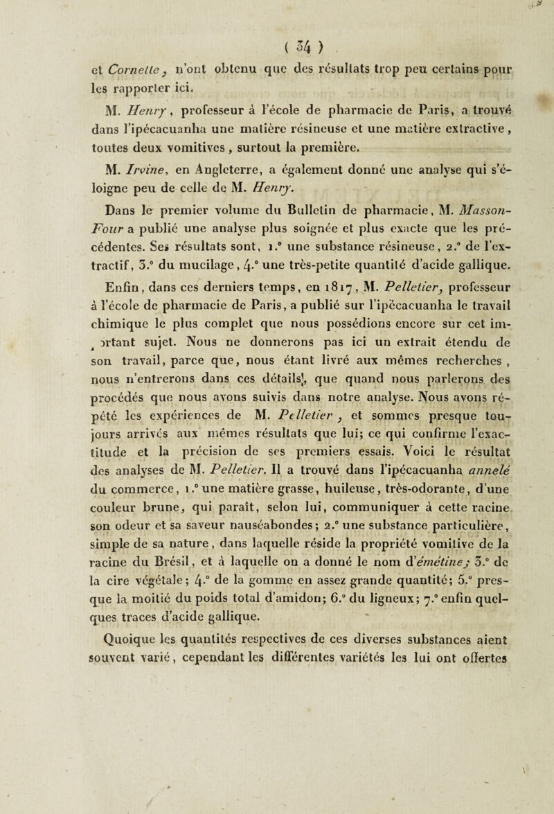 et Cornette 7 n’ont obtenu que des résultats trop peu certains pour les rapporter ici. M. Henry, professeur à l’école de pharmacie de Paris, a trouvé dans l’ipécacuanha une matière résineuse et une matière extractive, toutes deux vomitives, surtout la première. M. Irvine, en Angleterre, a également donné une analyse qui s’é¬ loigne peu de celle de M. Henry. Dans le premier volume du Bulletin de pharmacie, M. Masson- Four a publié une analyse plus soignée et plus exacte que les pré¬ cédentes. Ses résultats sont, i.° une substance résineuse, 2.0 de l’ex¬ tractif, 5.° du mucilage, 4 ° une très-petite quantilé d’acide gallique. Enfin, dans ces derniers temps, en 1817 , M. Pelletier, professeur à l’école de pharmacie de Paris, a publié sur l ipecacuanha le travail chimique le plus complet que nous possédions encore sur cet im- Drtant sujet. Nous ne donnerons pas ici un extrait étendu de son travail, parce que, nous étant livré aux mêmes recherches , nous n’entrerons dans ces détails], que quand nous parlerons des procédés que nous avons suivis dans notre analyse. Nous avons ré¬ pété les expériences de M. Pelletier , et sommes presque tou¬ jours arrivés aux mêmes résultats que lui; ce qui confirme l’exac¬ titude et la précision de ses premiers essais. Voici le résultat des analyses de M. Pelletier. Il a trouvé dans l’ipécacuanha annelé du commerce, 1.° une matière grasse, huileuse, très-odorante, d’une couleur brune, qui paraît, selon lui, communiquer à cette racine son odeur et sa saveur nauséabondes; 2.0 une substance particulière, simple de sa nature, dans laquelle réside la propriété vomitive de la racine du Brésil, et à laquelle on a donné le nom d’émétine j 3.° de la cire végétale; l\.° de la gomme en assez grande quantité; 5.° pres¬ que la moitié du poids total d’amidon; 6.° du ligneux; 7.0 enfin quel¬ ques traces d’acide gallique. Quoique les quantités respectives de ces diverses substances aient souvent varié, cependant les différentes variétés les lui ont offertes