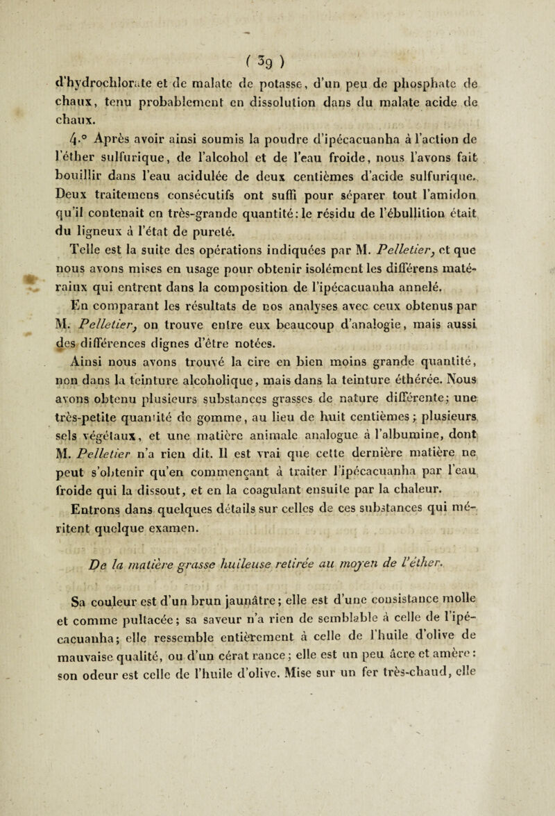 d’hydrochlorate et de malate de potasse, d’un peu de phosphate de chaux, tenu probablement en dissolution dans du malate acide de chaux. 4 ° Après avoir ainsi soumis la poudre d’ipécacuanha à l’action de l’éther sulfurique, de l’alcohol et de l’eau froide, nous l’avons fait bouillir dans l’eau acidulée de deux centièmes d’acide sulfurique. Deux traitemens consécutifs ont suffi pour séparer tout l’amidon qu’il contenait en très-grande quantité :1e résidu de l’ébullition était du 1 igneux à l’état de pureté. Telle est la suite des opérations indiquées par M. Pelletier, et que nous avons mises en usage pour obtenir isolément les différent maté* raiux qui entrent dans la composition de l’ipécacuanha annelé. En comparant les résultats de nos analyses avec ceux obtenus par M. Pelletier; on trouve entre eux beaucoup d’analogie, mais aussi des différences dignes d’être notées. Ainsi nous avons trouvé la cire en bien moins grande quantité, non dans la teinture alcoholique, mais dans la teinture éthérée. Nous avons obtenu plusieurs substances grasses de nature différente; une très-petite quantité de gomme, au lieu de huit centièmes; plusieurs sels végétaux, et une matière animale analogue à l’albumine, dont M. Pelletier n’a rien dit. Il est vrai que cette dernière matière ne peut s’obtenir qu’en commençant à traiter l’ipécacuanha par 1 eau froide qui la dissout, et en la coagulant ensuite par la chaleur. Entrons dans quelques détails sur celles de ces substances qui mé¬ ritent quelque examen. De la matière grasse huileuse retirée au moyen de l’éiher. Sa couleur est d’un brun jaunâtre ; elle est d’une consistance molle et comme pultacée; sa saveur n’a rien de semblable à celle de 1 ipé- cacuanha; elle ressemble entièrement à celle de l’huile d’olive de mauvaise qualité, ou d’un cérat rance ; elle est un peu âcre et amère : son odeur est celle de l’huile d’olive. Mise sur un fer très-chaud, elle