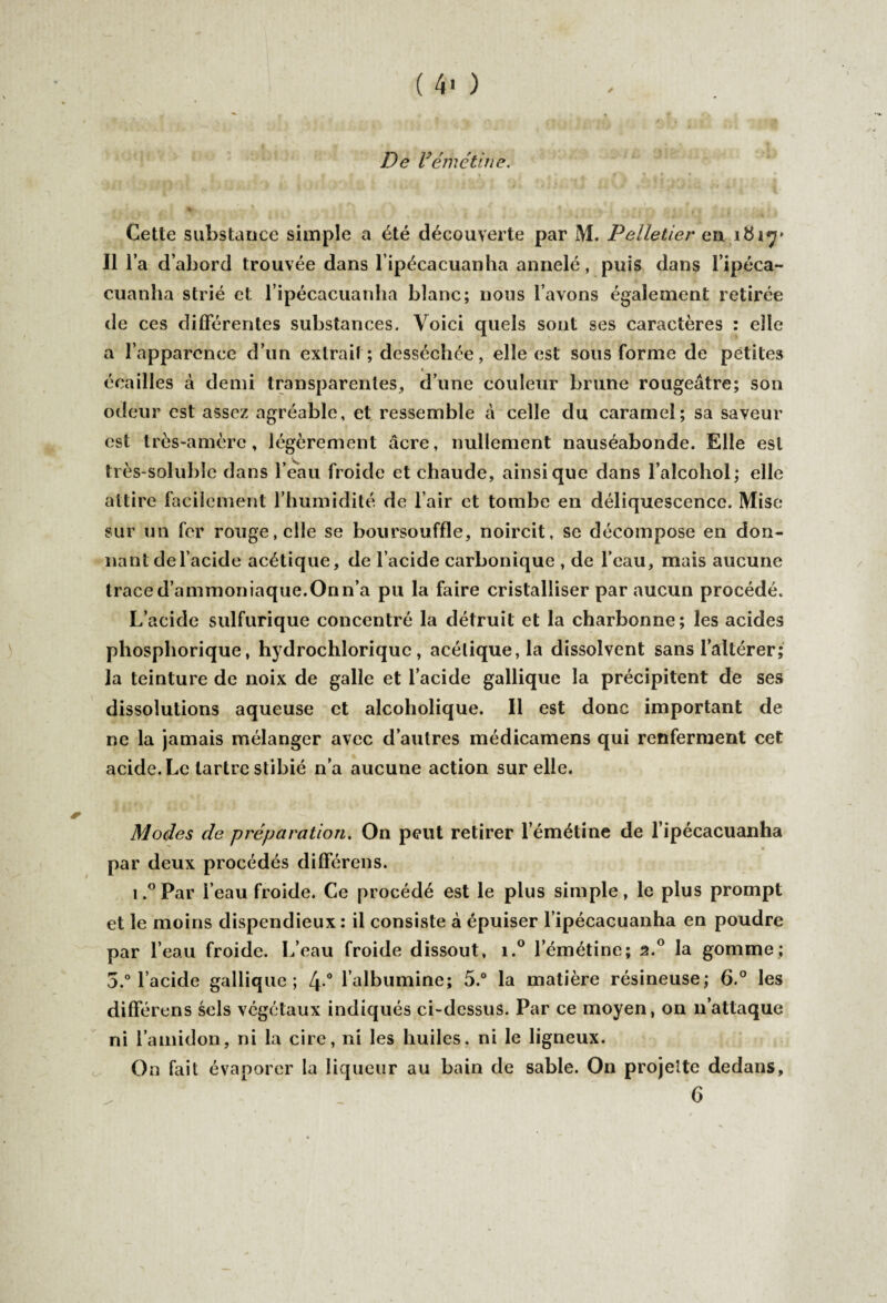 ( 4' ) De Vémétine. ' - il f • % ; . • é T . • « -, I j . .J > «• , l j i » r| y'» g «a J Cette substance simple a été découverte par M. Pelletier en 161^» Il l’a d’abord trouvée dans lipécacuanha annelé, puis dans l’ipéca- cuanha strié et l ipécacuanha blanc; nous l’avons également retirée de ces différentes substances. Voici quels sont ses caractères : elle a l’apparence d’un extrait ; desséchée, elle est sous forme de petites » écailles à demi transparentes, d’une couleur brune rougeâtre; son odeur est assez agréable, et ressemble à celle du caramel; sa saveur est très-amère, légèrement âcre, nullement nauséabonde. Elle est très-soluble dans l’eau froide et chaude, ainsique dans l’alcohol; elle attire facilement l’humidité de l’air et tombe en déliquescence. Mise sur un fer rouge, elle se boursouffle, noircit, se décompose en don¬ nant de l’acide acétique, de l’acide carbonique , de l’eau, mais aucune traced’ammoniaque.Onn’a pu la faire cristalliser par aucun procédé. L’acide sulfurique concentré la détruit et la charbonne; les acides pliosphorique, hydrochloriquc, acétique, la dissolvent sans l’altérer; la teinture de noix de galle et l’acide gallique la précipitent de ses dissolutions aqueuse et alcoholique. Il est donc important de ne la jamais mélanger avec d’autres médicamens qui renferment cet acide. Le tartre stibié n’a aucune action sur elle. Modes de préparation. On peut retirer l’émétine de l’ipécacuanha par deux procédés différons. i.° Par l’eau froide. Ce procédé est le plus simple, le plus prompt et le moins dispendieux : il consiste à épuiser l ipécacuanha en poudre par l’eau froide. L’eau froide dissout, i.° l’émétine; 2.0 la gomme; 3.° l’acide gallique; 4° l’albumine; 5.° la matière résineuse; 6.° les différons sels végétaux indiqués ci-dessus. Par ce moyen, on 11’attaque ni l’amidon, ni la cire, ni les huiles, ni le ligneux. On fait évaporer la liqueur au bain de sable. On projette dedans,