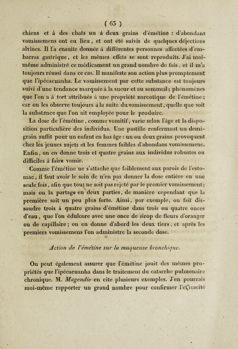 chiens et à des chats un à deux grains d’émétine : dabondans vomissemens ont eu lieu, et ont été suivis de quelques déjections alvines. Il l’a ensuite donnée à différentes personnes affectées d’em¬ barras gastrique, et les mêmes effets se sont reproduits. J’ai moi- même administré ce médicament un grand nombre de fois , et il m’a toujours réussi dans ce cas. Il manifeste son action plus promptement que l’ipécacuanha. Le vomissement par cette substance est toujours suivi d’une tendance marquée à la sueur et au sommeil; phénomènes que l’on a à tort attribués a une propriété narcotique de l’émétine ; car on les observe toujours à la suite du vomissement, quelle que soit la substance que l’on ait employée pour le produire. La dose de l’émétine , comme vomitif, varie selon loge et la dispo¬ sition particulière des individus. Une pastille renfermant un demi- grain suffit pour un enfant en bas âge : un ou deux grains provoquent chez les jeunes sujets et les femmes faibles d abondans vomissemens. Enfin, on en donne trois et quatre grains aux individus robustes ou difficiles à faire vomir. Comme l’émétine ne s’attache que faiblement aux parois de l’esto¬ mac , il faut avoir le soin de n’en pas donner la dose entière en une seule fois, afin que tout ne soit pas rejeté par le premier vomissement; mais on la partage en deux parties, de manière cependant que la première soit un peu plus forte. Ainsi, par exemple, on fait dis¬ soudre trois à quatre grains d’émétine dans trois ou quatre onces d’eau, que l’on édulcore avec une once de sirop de fleurs d’oranger ou de capillaire ; on en donne d’abord les deux tiers , et après les premiers vomissemens l’on administre la seconde dose. Action de Vémétine sur la muqueuse bronchique. On peut également assurer que l’émétine jouit des mêmes pro¬ priétés que l’ipécacuanha dans le traitement du catarrhe pulmonaire chronique. M. Magendie' e,n cite plusieurs exemples. J’en pourrais moi-même rapporter un grand nombre pour confirmer l’cÇïcacité