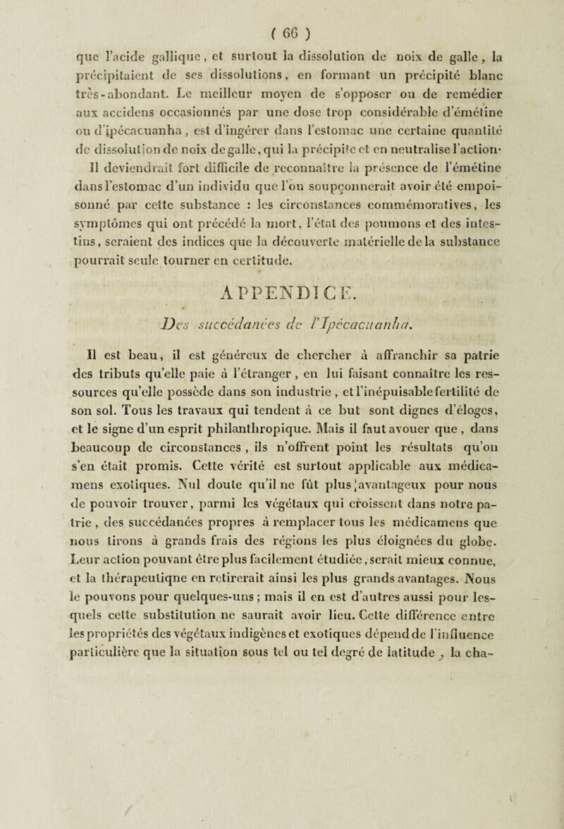 que l’acide gallique, et surtout îa dissolution de noix de galle ? la précipitaient de ses dissolutions, en formant un précipité blanc très - abondant. Le meilleur moyen de s’opposer ou de remédier aux accidens occasionnés par une dose trop considérable d’émétine ou d’ipécacuanha , est d’ingérer dans l’estomac une certaine quantité de dissolution de noix de galle, qui la précipite et en neutralise Faction- îî deviendrait fort difficile de reconnaître la présence de F émétine dansl estomac d’un individu que Fou soupçonnerait avoir été empoi¬ sonné par cette substance : les circonstances commémoratives, les symptômes qui ont précédé îa mort, l’étal des poumons et des intes¬ tins, seraient des indices que la découverte matérielle de la substance pourrait seule tourner en certitude. APPENDICE. * y , Des succédanées de VJpécacuanha. Il est beau, il est généreux de chercher à affranchir sa patrie des tributs quelle paie à l’étranger , en lui faisant connaître les res¬ sources qu’elle possède dans son industrie , et l’inépuisable fertilité de son sol. Tous les travaux qui tendent à ce but sont dignes d’éloges, et le signe d’un esprit philanthropique. Mais il faut avouer que , dans beaucoup de circonstances , ils n’offrent point les résultats qu’on s’en était promis. Cette vérité est surtout applicable aux médica- mens exotiques. Nul doute qu’il ne fût plus‘avantageux pour nous de pouvoir trouver, parmi les végétaux qui croissent dans notre pa¬ trie , des succédanées propres à remplacer tous les médicamens que nous tirons à grands frais des régions les plus éloignées du globe. Leur action pouvant être plus facilement étudiée, serait mieux connue, et la thérapeutique en retirerait ainsi les plus grands avantages. Nous le pouvons pour quelques-uns ; mais il en est d’autres aussi pour les¬ quels celte substitution ne saurait avoir lieu. Celte différence entre ropriétés des végétaux indigènes et exotiques dépendde l'influence particulière que la situation sous tel ou tel degré de latitude , la cha-