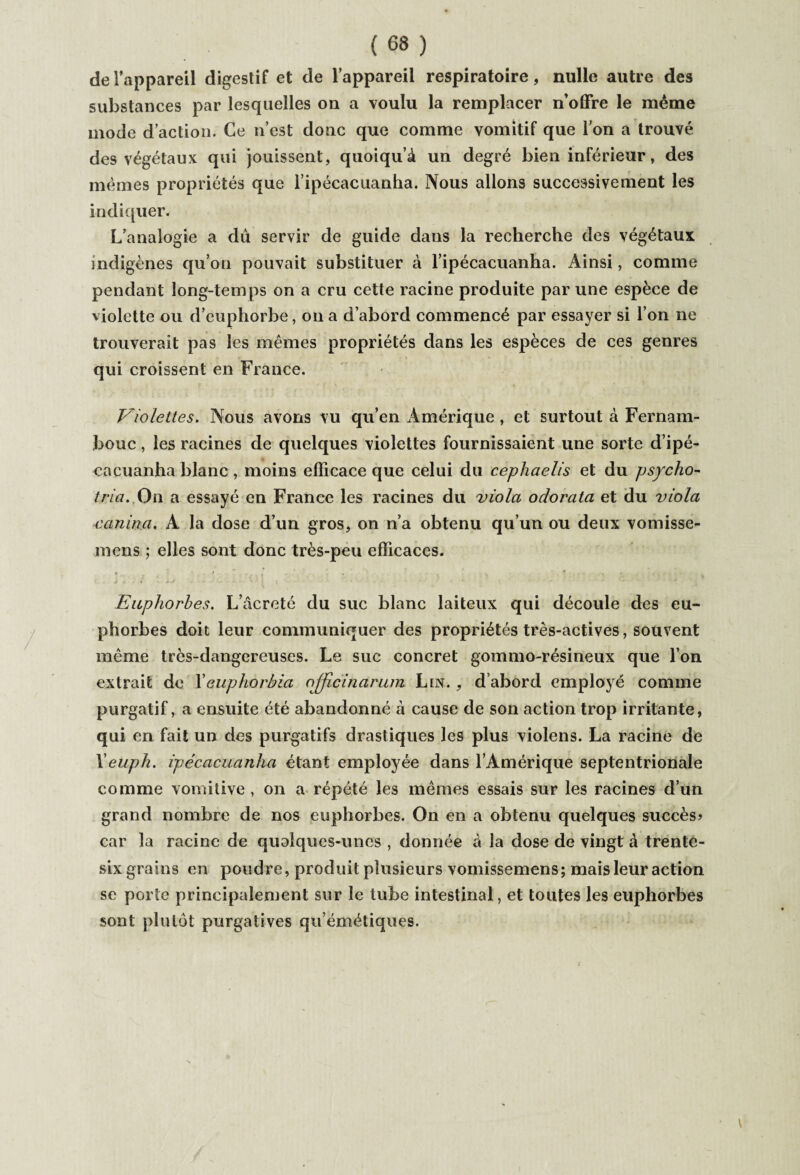 de l’appareil digestif et de l’appareil respiratoire, nulle autre des substances par lesquelles on a voulu la remplacer n’offre le même mode d’action. Ce n’est donc que comme vomitif que l'on a trouvé des végétaux qui jouissent, quoiqu’à un degré bien inférieur, des mêmes propriétés que lipécacuanha. Nous allons successivement les indiquer. L’analogie a dû servir de guide dans la recherche des végétaux indigènes qu’on pouvait substituer à l ipécacuanha. Ainsi, comme pendant long-temps on a cru cette racine produite par une espèce de violette ou d’euphorbe, on a d’abord commencé par essayer si l’on ne trouverait pas les mêmes propriétés dans les espèces de ces genres qui croissent en France. Violettes. Nous avons vu qu’en Amérique , et surtout à Fernam- bouc, les racines de quelques violettes fournissaient une sorte d’ipé¬ ca cuanha blanc , moins efficace que celui du cephaelis et du psycho- tria. On a essayé en France les racines du viola oclorata et du viola rumina. A la dose d’un gros, on n’a obtenu qu’un ou deux vomisse- mens ; elles sont donc très-peu efficaces. Euphorbes. L’âcreté du suc blanc laiteux qui découle des eu¬ phorbes doit leur communiquer des propriétés très-actives, souvent même très-dangereuses. Le suc concret gommo-résineux que l’on extrait de Xeuphorbia ojjicinarum Lin. , d’abord employé comme purgatif, a ensuite été abandonné à cause de son action trop irritante, qui en fait un des purgatifs drastiques les plus violens. La racine de Xeuph. ipécacuanha étant employée dans l’Amérique septentrionale comme vomitive , on a répété les mêmes essais sur les racines d’un grand nombre de nos euphorbes. On en a obtenu quelques succès? car la racine de qualques-unes , donnée à la dose de vingt à trente- six grains en poudre, produit plusieurs vomissemens; mais leur action se porte principalement sur le tube intestinal, et toutes les euphorbes sont plutôt purgatives qu’émétiques.