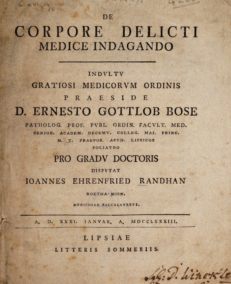 3&V* 'V pi- ■< S&fe; DE CORPORE DELICTI MEDICE INDAGANDO An V • V- m 1M' pr: m m -w :•' W(' |M.. INDVLTV GRATIOSI MEDICORVM ORDINIS PRAESIDE . ERNESTO GOTTLOB BOSE PATHOLOG. PROF. PVBL. ORDIN. FACVLT. MED. SENIOR. ACADEM. DECEMV. COLLEG. M AI. PRING. H. T. PRAEPOS. APVD. LIPSICOS POLIAT RO PRO GRADV DOCTORIS D1SPVTAT IO ANNES EHRENFRIED RANDHAN ROETHA * MISN. MEDICINAE BACCALA VRE V S, At D. XXXI. IANVAR* A. MDCCLXXXIII. L I P S I A E LITTERIS SOMMERIIS.