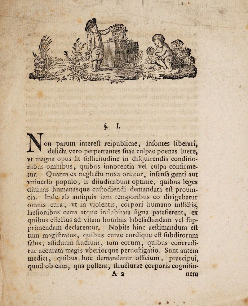 §. I. X on parum intereft reipublicae, infontes liberari, •A- ' delifta vero perpetrantes fuae culpae poenas luere, vt magna opus fit follicitudine in difquirendis conditio- nib us omnibus, quibus innocentia vel culpa confirme¬ tur. Quanta ex negle&u noxa oriatur, infenfa genti aut vniuerfo populo, ii diiudicabunt optime, quibus leges diuinas humanasque cuftodiendi demandata eft prouin- cia. Inde ab antiquis iam temporibus eo dirigebatur omnis cura, vt in violentis, corpori humano infliclis, laefionibus certa atque indubitata figna patefierent, ex quibus effeftus ad vitam hominis lnbefaflandam vel fup- primendam declarentur. Nobile hinc aeftimandum eft tnm magiftratus, quibus curae cordique eft fubditorum filius, afliduum ftudium, tum eorum, quibus concredi¬ tur accurata magis vberiorque perueftigatio. Sunt autem medici, quibus hoc demandatur officium, praecipui, quod ob eam, qua pollent, ftru&urae corporis cognitio* A a nem 6 ♦ *