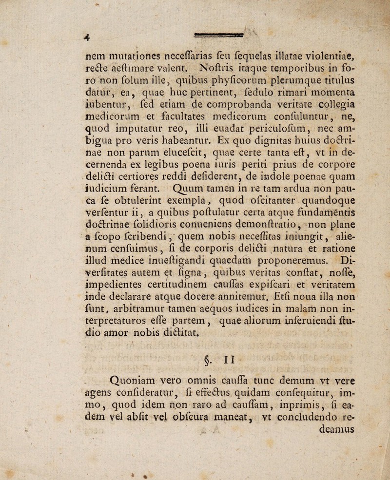 nem mutationes neceflarias feu fequelas illatae violentiae, re£te aeftimare valent. Noftris itaque temporibus in fo¬ ro non folum ille 5 quibus phyficorum plerumque titulus datur, ea, quae huc pertinent, fedulo rimari momenta iubentur, fed etiam de comprobanda veritate collegia medicorum et facultates medicorum confuluntur, ne, quod imputatur reo, illi euadat periculoftim, nec am¬ bigua pro veris habeantur. Ex quo dignitas huius doftri- nae non parnm elucefcit, quae certe tanta eft, vt in de¬ cernenda ex legibus poena iuris periti prius de corpore delifli certiores reddi defiderent, de indole poenae quam iudicium ferant. Quum tamen in re tam ardua non pau¬ ca fe obtulerint exempla, quod ofcitanter quandoque verfentur ii, a quibus poftuiatur certa atque fundamentis doftrinae folidioris conueniens demonftratio, non plane a fcopo fcribendi, quem nobis ncceflitas iniungit, alie¬ num cenfuimus, fi de corporis delifti natura et ratione illud medice inueftigandi quaedam proponeremus, Di- verfitates autem et ligna, quibus veritas confiat, nofie, impedientes certitudinem cauiTas expifcari et veritatem inde declarare atque docere annitemur, Etfi noua illa non funt, arbitramur tamen aequos iudices in malam non in¬ terpretaturos efle partem, quae aliorum inferuiendi Au¬ dio amor nobis diftitat. §• ii Quoniam vero omnis caufla tunc demum vt vere agens confideratur, fi efreftus quidam confequitur, i tri¬ mo , quod idem non raro ad cauflam, inprimis, fi ea¬ dem vel abfit vel obfcura maneat, vt concludendo re¬ deamus