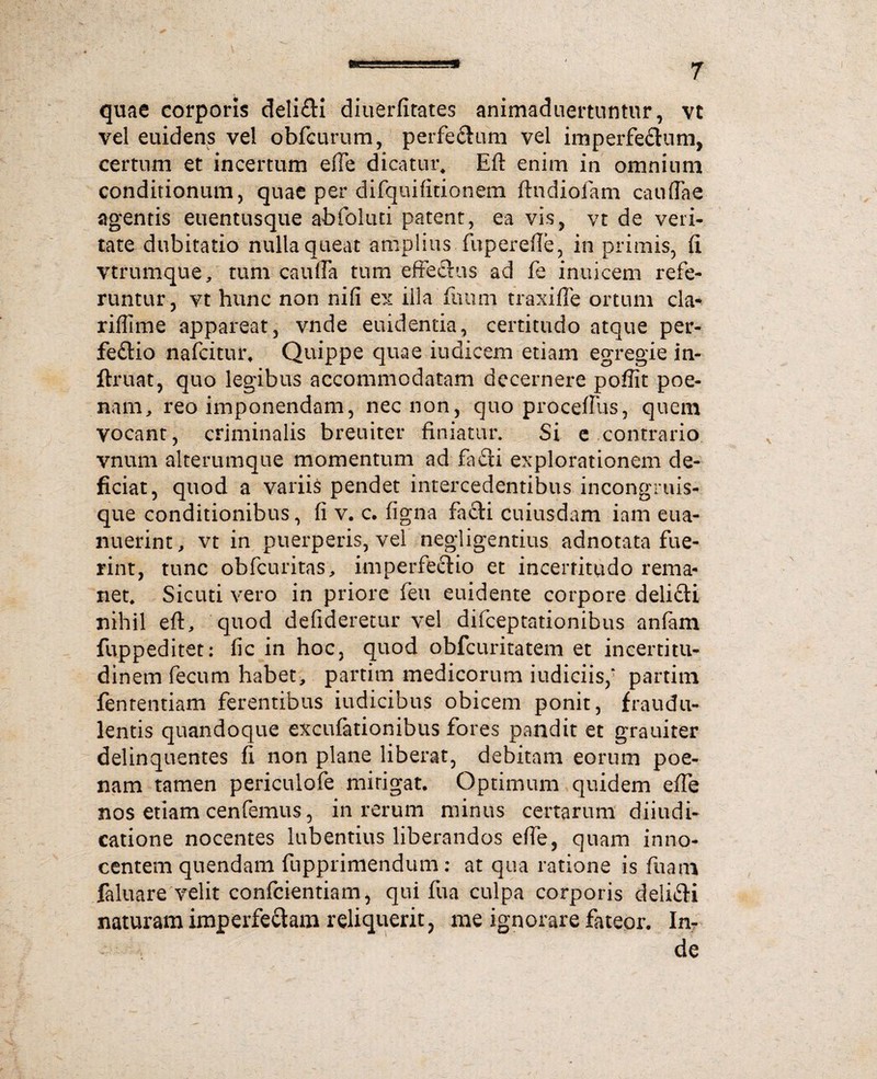 quae corporis deli£H diuerfitates animaduertuntur, yt vel euidens vel obfcurum, perfe£lum vel imperfe&um, certum et incertum eiTe dicatur. Eft enim in omnium conditionum, quae per difquifitionem ftndiofam caudae agentis euentusque abfoluti patent, ea vis, vt de veri¬ tate dubitatio nulla queat amplius fupercfte, in primis, d vtrumque, tum caufia tum effectus ad fe inuicem refe¬ runtur, vt hunc non nifi ex illa fuum traxifle ortum cla- riffime appareat, vnde euidentia, certitudo atque per¬ fectio nafcitur, Quippe quae iudicem etiam egregie in- ftruat, quo legibus accommodatam decernere poffit poe- nam, reo imponendam, nec non, quo proceftlis, quem vocant, criminalis breuiter finiatur. Si e contrario vnum alterumque momentum ad faCti explorationem de¬ ficiat, quod a variis pendet intercedentibus incongruis- que conditionibus, fi v. c. figna facti cuiusdam iam eua- nuerint, vt in puerperis, vel negligentius adnotata fue¬ rint, tunc obfcuritas, imperfectio et incerritudo rema¬ net. Sicuti vero in priore feu euidente corpore deliCti nihil eft, quod defideretur vel difceptationibus anfam fuppeditet: fic in hoc, quod obfcuritatem et ineertitu- dinem fecum habet, partim medicorum iudiciis,’ partim fententiam ferentibus iudicibus obicem ponit, fraudu¬ lentis quandoque excufationibus fores pandit et grauiter delinquentes fi non plane liberat, debitam eorum poe¬ nam tamen periculofe mirigat. Optimum quidem efte nos etiam cenfemus, in rerum minus certarum diiudi- catione nocentes lubentius liberandos efte, quam inno¬ centem quendam fupprimendum: at qua ratione is fuam faluare velit confcientiam, qui fua culpa corporis deliCti naturam imperfectam reliquerit, me ignorare fateor. In¬ de