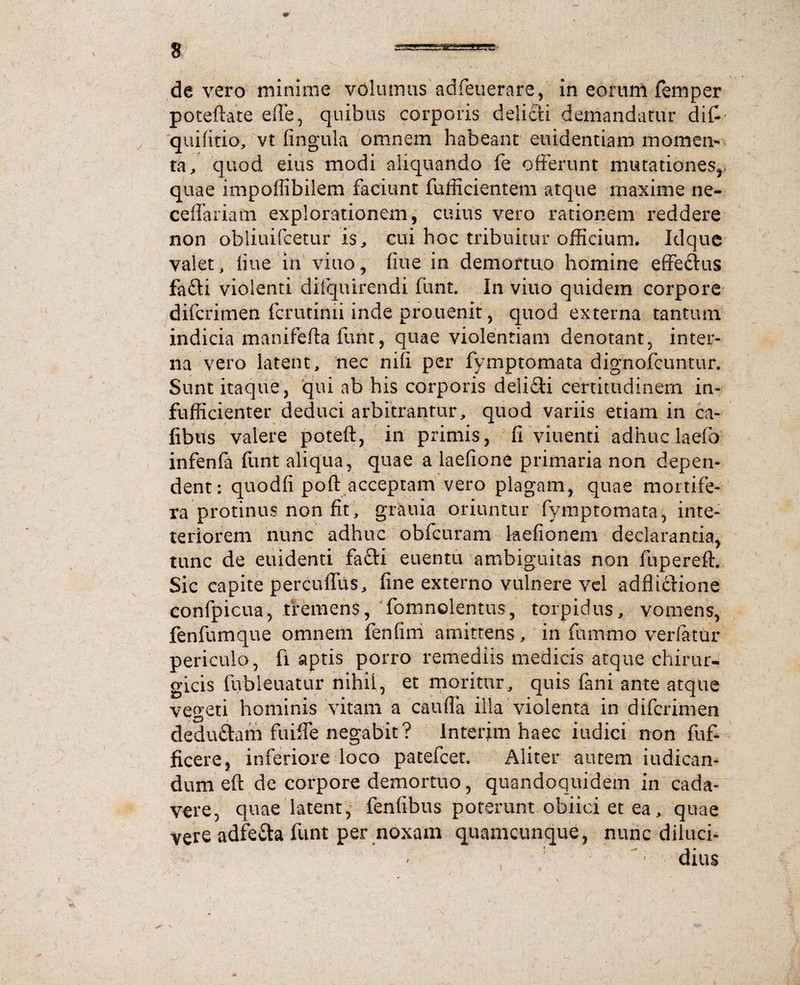 de vero minime volumus adfeuerare, in eorum femper poteftate effe, quibus corporis delicii demandatur dif- quifitio, vt fingula omnem habeant euidentiam momen¬ ta ^ quod eius modi aliquando fe offerunt mutationes,, quae impoffibilem faciunt fufficientem atque maxime ne- ceffariatn explorationem, cuius vero rationem reddere non obliuifeetur is, cui hoc tribuitur officium. Idquc valet, fiue in viuo, fme in demortuo homine effetius fafti violenti difquirendi fiint. In viuo quidem corpore difcrimen fcrutimi inde prouenit, quod externa tantum indicia manifefta funt, quae violentiam denotant, inter¬ na vero latent, nec nifi per fymptomata dignofeuntur. Sunt itaque, qui ab his corporis delisSli certitudinem in- fufficienter deduci arbitrantur, quod variis etiam in ca- fibus valere poteft, in primis, fi viuenti adhuc laefb infenfa funt aliqua, quae a laefione primaria non depen¬ dent: quodfi poft acceptam vero plagam, quae mortife¬ ra protinus non fit, grauia oriuntur fymptomata, inte- teriorem nunc adhuc obfcuram kefionem declarantia, tunc de euidenti fafti euentu ambiguitas non fuperefh Sic capite percuffus, fine externo vulnere vel adflidtione confpicua, tremens, fomnolentus, torpidus, vomens, fenfumque omnem fenfim amittens, in ftmmo verfatur periculo, fi aptis porro remediis medicis atque chirur¬ gicis fubleuatur nihil, et moritur, quis fani ante atque vegeti hominis vitam a caufla illa violenta in difcrimen dedudtam fuiffe negabit? Interim haec iudici non fuf- ficere, inferiore loco patefcet. Aliter autem indican¬ dum eft de corpore demortuo, quandoquidem in cada¬ vere, quae latent, fenfibus poterunt obiici et ea, quae vere adfe&a funt per noxam quamcunque, nunc diluci- * ' dius