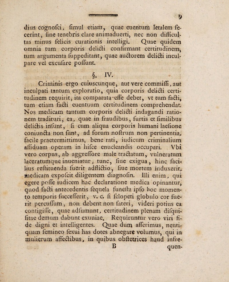 dius cognofci, fimul etiam, quae euentum letalem fe¬ cerint, fine tenebris clare animaduerti, nec non difficul¬ tas minus felicis curationis intelligu Quae quidem omnia tum corporis delifti confirmant certitudinem, tum argumenta iuppeditant, quae au&orem deli&i incul¬ pare vel exculare poffunt. §♦ iv. Criminis ergo cuiuscunque, aut vere commiffi, aut inculpati tantum exploratio, quia corporis deli£ti certi¬ tudinem requirit, ita comparata-eife debet, vt tum fa£H, tum etiam fadi euentuum certitudinem comprehendat. Nos medicam tantum corporis delicii indagandi ratio¬ nem tradituri, ea, quae in fraudibus, furtis et fimilibus deliftis infunt, fi cum aliqua corporis humani laefione coniuncla non funt, ad forum noftrum non pertinentia, facile praetermittimus, bene rati, iudicum criminalium affiduam operam in hifce enucleandis occupari. Vbi vero corpus, ab aggreffore male tra&atum, vulneratum laceratumque inueniatur, tunc, fiue exigua, hinc faci¬ lius reftitnenda fuerit adfli&io, fiue mortem induxerit, medicam expofcit diligentem diagnofin. Illi enim, qui egere pofie iudicem hac declaratione medica opinantur, quod facti antecedentis fequela funefta ipfo hoc momen¬ to temporis fuccefierit, v. c. fi fclopeti globulo cor fue¬ rit percuflum, non debent non fateri, videri potius ea contigifie, quae adfumunt, certitudinem plenam difqui- fitae demum dabunt exuuiae. Requiruntur vero viri fi¬ de digni et intelligentes, Quae dum afferimus, neuri- quam femineo fexui has dotes abnegare volumus, qui in mulierum affeftibus, in quibus obftetrices haud infre- B quen-