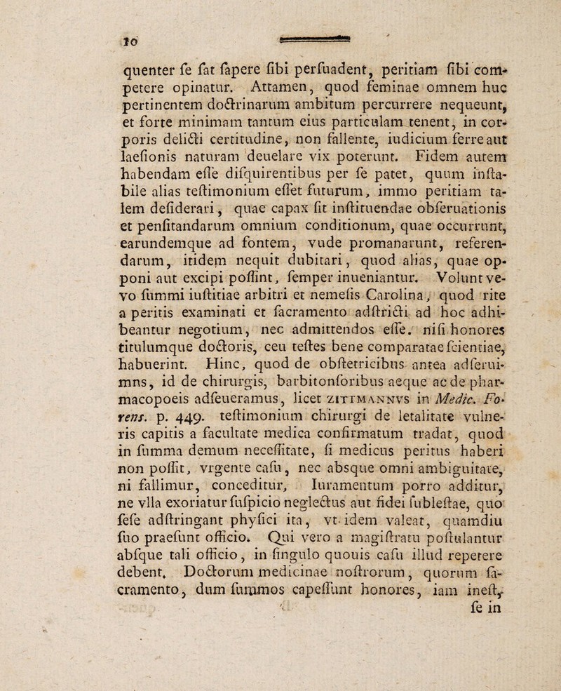 quenter fe Tat fapere fibi perfuadent, peritiam fibi coni-» petere opinatur. Attamen, quod feminae omnem huc pertinentem doftrinarum ambitum percurrere nequeunt, et forte minimam tantum eius particulam tenent, in cor¬ poris delifti certitudine, non fallente, indicium ferre aut laefionis naturam deuelarc yix poterunt. Fidem autem habendam efle difquirentibus per fe patet, quum inha¬ bile alias teftimonium eftet futurum, immo peritiam ta¬ lem defiderari, quae capax fit inftituendae obferuationis et penfitandarum omnium conditionum, quae occurrunt, earundemque ad fontem, vude promanarunt, referen¬ darum, itidem nequit dubitari, quod alias, quae op¬ poni aut excipi poffint, femper inueniantur. Volunt ve- yo fiinimi iuftitiae arbitri et nemefis Carolina, quod rite a peritis examinati et facramento adftricti ad hoc adhi¬ beantur negotium, nec admittendos efie. nili honores titulumque do£toris, ceu teftes bene comparataefriemiae, habuerint. Hinc, quod de obftetricibus antea adferui- mns, id de chirurgis, barbitonforibus aeque acdephar- macopoeis adfeueramus, licet zittmannvs in Medie. Fo• rens. p. 449. teftimonium chirurgi de letalitate vulne¬ ris capitis a facultate medica confirmatum tradat, quod in fumma demum neceffitate, ii medicus peritus haberi nonpoffic, vrgente cafu, nec absque omni ambiguitate, ni fallimur, conceditur, loramentum porro additur, ne vlla exoriatur fufpicio neglectus aut fidei fubleftae, quo fefe adftringant phyfici ita, vt- idem valeat, quamdiu fuo praefunt officio. Qui vero a magiftratu poftidantur abfque tali officio, in fingulo quouis cafu illud repetere debent, Doftorum medicinae noftrorum, quorum fa- cramento, dum furnmos capeflunt honores, iain ineft,- fe in