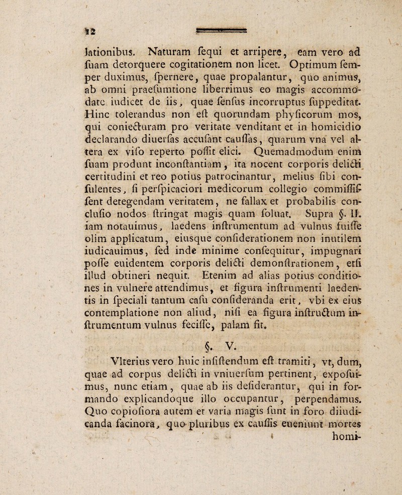 lationibus. Naturam fequi et arripere, eam vero ad fuam detorquere cogitationem non licet. Optimum fem- per duximus, fpernerej quae propalantur, quo animus, ab omni praefumtione liberrimus eo magis accommo¬ date iudicet de iis, quae fenfus incorruptus fuppeditat. Hinc tolerandus non eft quorundam phyficorum mos, qui conie£turam pro veritate venditant et in homicidio declarando diuerfas accufant cauflas, quarum vna vel al¬ tera ex vifo reperto poffit elici» Quemadmodum enim fuam produnt inconftantiam , ita nocent corporis delidti certitudini et reo potius patrocinantur, melius (ibi con¬ fidentes, fi perfpicaciori medicorum collegio commiffif fent detegendam veritatem, ne fallax et probabilis con¬ cludo nodos ftringat magis quam foluat. Supra §. II. iam notauitnus, laedens inftrumentum ad vulnus fiuffe olim applicatum, eiusque confiderationem non inutiiem iudicauimus, fed inde minime confeqiiitur, impugnari pofie euidentem corporis delifti demonfirationem, edi illud obtineri nequit. Etenim ad alias potius conditio¬ nes in vulnere attendimus, et figura inftrumenti laeden¬ tis in fpeciali tantum cafu confideranda erit, vbi ex eius contemplatione non aliud, nifi ea figura inftru&um iiv ftrumentum vulnus fecifle, palam fir» §. V. Vlterius vero huic infifiendum eft tramiti, vt, dum, quae ad corpus delifti in vniuerfnm pertinent, expofui- mus, nunc etiam , quae ab iis deiiderantur, qui in for¬ mando explicandoque illo occupantur, perpendamus. Quo copiofiora autem et varia magis funt in foro diiudi- canda facinora, quo*pluribus ex caufils etieniunt mortes * ' c ' ‘ * homi- r