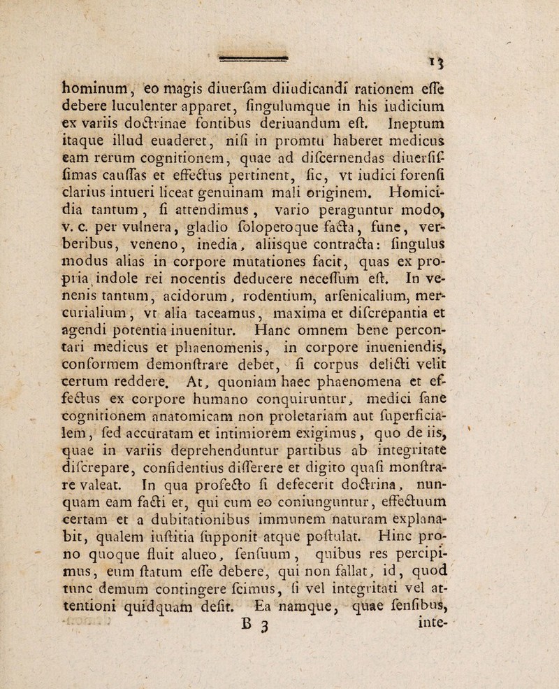 ——n hominum, eo magis diueiTam diiudicandi rationem efie debere luculenter apparet, fingulumque in his iudicium ex variis doflrinae fontibus deriuandum eft. Ineptum itaque illud euaderet, nifl in promtu haberet medicus eam rerum cognitionem, quae ad difcernendas diuerfifi fimas cauffas et effeftus pertinent, fic, vt iudici forenfi clarius intueri liceat genuinam mali originem. Homici¬ dia tantum , fi attendimus , vario peraguntur modo, v. c. per vulnera, gladio folopetoque fafta, fune, ver¬ beribus, veneno, inedia, aliisque contrafta: fingulus modus alias in corpore mutationes facit, quas ex pro¬ pria indole rei nocentis deducere necefllvm eft. In ve¬ nenis tantum, acidorum, rodentium, arfenicalium, mer* curialium, vt alia taceamus, maxima et difcrepantia et agendi potentia inuenitur. Hanc omnem bene percon¬ tari medicus et phaenomenis, in corpore inueniendis, conformem demonftrare debet, ^ fi corpus delifti velit certum reddere. At, quoniam haec phaenomena et ef- feftus ex corpore humano conquiruntur, medici fane cognitionem anatomicam non proletariam aut fuperficia- lem, fed accuratam et intimiorem exigimus , quo de iis, quae in variis deprehenduntur partibus ab integritate difcrepare, confidentius diflerere et digito quafi monftra- re valeat. In qua profe&o fi defecerit do&rina, nun¬ quam eam fafti et, qui cum eo coniunguntur, effeftuum certam et a dubitationibus immunem naturam explana¬ bit, qualem iuftitia (iipponit atque poitulat. Hinc pro¬ no quoque fluit alueo, fenfuum, quibus res percipi¬ mus, eum ftatum efte debere, qui non fallat, id, quod tunc demum contingere Icimus, ii vel integritati vel at- tentioni quidquam defit. Ea namque, quae fenfibus,