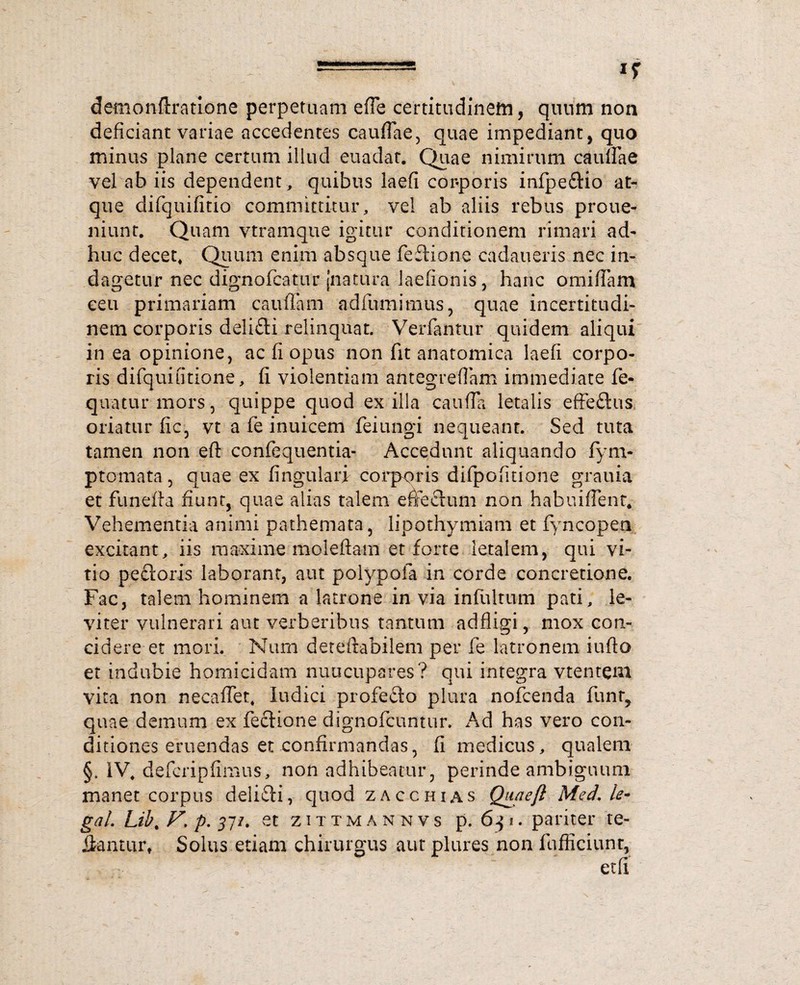demonfiratLone perpetuam ede certitudinem, quum non deficiant variae accedentes caudae, quae impediant, quo minus plane certum illud euadat. Quae nimirum caudae vel ab iis dependent, quibus iaefi cor-poris infpedio at¬ que difquifitio committitur, vel ab aliis rebus proue- niunt. Quam vtramque igitur conditionem rimari ad¬ huc decet. Quum enim absque fedione cadaueris nec in¬ dagetur nec dignofcatur [natura laedonis, hanc omidam ceu primariam caudam adfumimus, quae incertitudi- nem corporis delidi relinquat. Verfantur quidem aliqui in ea opinione, ac fi opus non fit anatomica Iaefi corpo¬ ris difquiritione, fi violentiam antegreflam immediate fe- quaturmors, quippe quod exilia cauda letalis effedus oriatur fic, vt a fe inuicem feiungi nequeant. Sed tuta tamen non efl: confequentia- Accedunt aliquando fym- ptomata, quae ex fingulari corporis difpofitione grauia et funefta fiunt, quae alias talem effectum non habuiffent. Vehementia animi pathemata, iipothymiam et fyncopen excitant, iis maxime moledam et forte letalem, qui vi¬ tio pedoris laborant, aut poiypofa in corde concretione. Fac, talem hominem a latrone in via infultum pati, le¬ viter vulnerari aut verberibus tantum addigi, mox con¬ cidere et mori. Num deteftabilem per fe latronem iudo et indubie homicidam nuncupares? qui integra vtentem vita non necadet, ludici profedo plura nofcenda funt, quae demum ex fedione dignofcuntur. Ad has vero con¬ ditiones eruendas et confirmandas, fi medicus, qualem §, IV, defcripfimus, non adhibeatur, perinde ambiguum manet corpus delidi, quod zacchias Qu/iejl MedAe- gal. Lib. F, p. 311. et zittmannvs p. 6$i. pariter re¬ da n tu r, Solus etiam chirurgus aut plures non fufficiunt, et fi