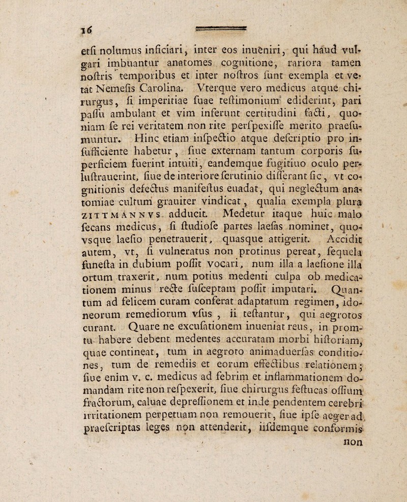 etfl nolumus inficiaris inter eos inueniri, qui haud vul¬ gari imbuantur anatomes cognitione, rariora tamen noftris* temporibus et inter noftros funt exempla et ve¬ tat Nemefis Carolina. Vterque vero medicus atque chi¬ rurgus , fi imperitiae fuae teftimonium ediderint, pari paffu ambulant et vim inferunt certitudini fafti, quo¬ niam fe rei veritatem non rite perfpexiffe merito praefu- muntiuv Hinc etiam infpe&io atque defcriptio pro in- fufficiente habetur, fine externam tantum corporis fu* perficiem fuerint intuiti, eandemque fugitiuo oculo per- luftrauerint, fiue de interiore fcrutinio differant fic, vt co* gnitionis defe&us manifeffus euadat, qui neglectum ana- tomiae cultum grauiter vindicat, qualia exempla plura zittm an nvs~ adducit. Medetur itaque huic malo fecans medicus, fi ftudiofe partes laefas nominet, quo- vsque laefio penetrauerit, quasque attigerit. Accidit autem, vt, fi vulneratus non protinus pereat, fequela funefta in dubium poffit vocari, num illa a laefione illa ortum traxerit, num potius medenti culpa ob medica¬ tionem minus re£te fufceptam poffit imputari. Quan¬ tum ad felicem curam conferat adaptatum regimen, ido¬ neorum remediorum vfus , ii teffantur, qui aegrotos curant. Quare ne excufationem inueniat reus, in prom- tu habere debent medentes accuratam morbi hiftoriam, quae contineat, tum in aegroto animaduerfas conditio¬ nes, tum de remediis et eorum effectibus relationem; fiue enim v, c. medicus ad febrim et inflammationem do¬ mandam rite non refpexerit, fiue chirurgus feftucas offium fractorum, caluae depreffionem et inde pendentem cerebri irritationem perpetuam non remouerit, fiue ipfe aeger ad praeferiptas leges non attenderit, iifdemque conformis non