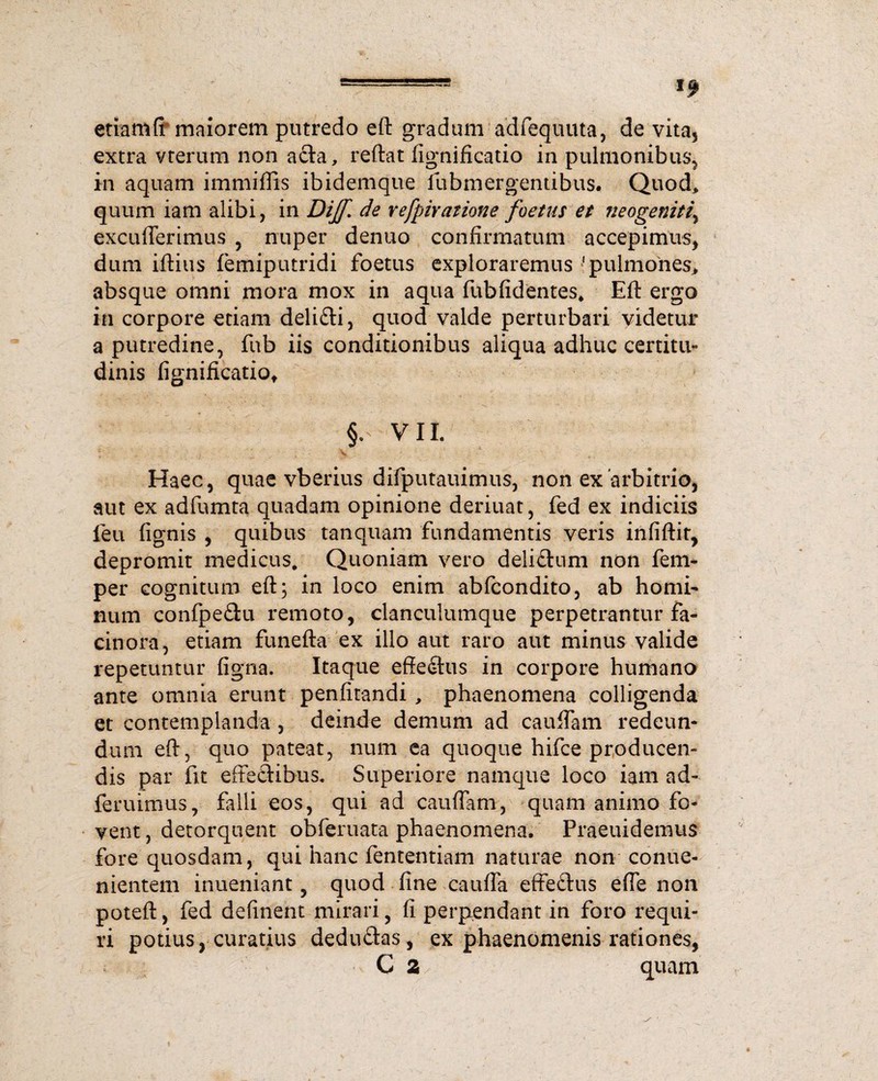 etiam fr maiorem putredo eft gradum adfequuta, de vita, extra vterum non acia, reftat fignificatio in pulmonibus, in aquam immiffis ibidemque fubmergentibus. Quod, quum iam alibi, in Dijf. de refpiratione foetus et neogemt?\ excuderimus , nuper denuo confirmatum accepimus, dum iftius femiputridi foetus exploraremus'pulmones, absque omni mora mox in aqua fubfidentes. Eft ergo in corpore etiam delifti, quod valde perturbari videtur a putredine, fub iis conditionibus aliqua adhuc certitu¬ dinis fignificatio, VII. ' .*• • • • , 4 ' • - * Haec, quae vberius difputauimus, non ex arbitrio, aut ex adfumta quadam opinione deriuat, fed ex indiciis feu fignis , quibus tanquam fundamentis veris infiftit, depromit medicus. Quoniam vero deli&um non fem- per cognitum eft; in loco enim abfcondito, ab homi¬ num confpe&u remoto, clanculumque perpetrantur fa¬ cinora, etiam funefta ex illo aut raro aut minus valide repetuntur figna. Itaque effedtus in corpore humano ante omnia erunt penfitandi , phaenomena colligenda et contemplanda , deinde demum ad cauffam redeun¬ dum eft, quo pateat, num ea quoque hifce producen¬ dis par fit effectibus. Superiore namque loco iam ad- feruimus, falli eos, qui ad cauffam, quam animo fo¬ vent , detorquent obferuata phaenomena. Praeuidemus fore quosdam, qui hanc fententiam naturae non conue- nientem inueniant, quod line cauffa effectus effe non poteft, fed defment mirari, fi perpendant in foro requi¬ ri potius, curatius dedu&as, ex phaenomenis rationes, C 2 quam
