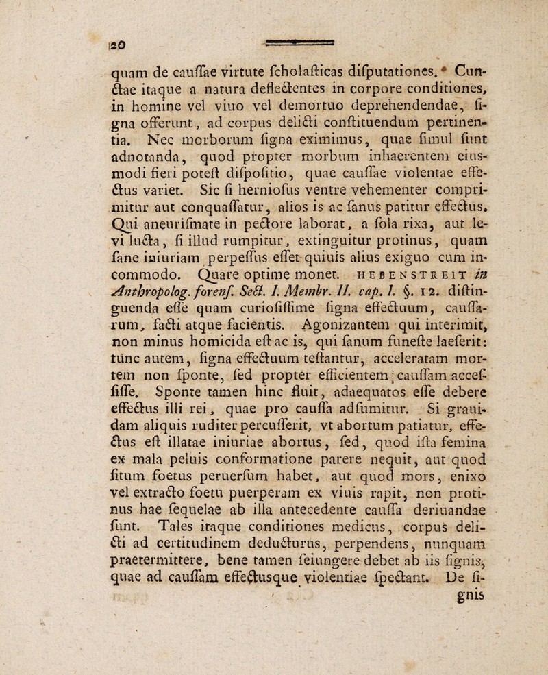 quam de cauffae virtute fcholafticas difputaticnes* * Cun- ftae itaque a natura defledentes in corpore conditiones, in homine vel viuo vel demortuo deprehendendae, fi- gna offerunt, ad corpus delifti conftituendum pertinen¬ tia. Nec morborum figna eximimus, quae fimul funt adnotanda, quod propter morbum inhaerentem eius- modi fieri poteA difpofitio, quae cauffae violentae effe- ftus variet. Sic fi herniofus ventre vehementer compri¬ mitur aut conquafiatur, alios is ac fanus patitur effedtus. Qui aneurifmate in pectore laborat, a fola rixa, aut le¬ vi lucta, fi illud rumpitur, extinguitur protinus, quam fane iniuriam perpefiiis effer quiuis alius exiguo cum in¬ commodo. Quare optime monet. hebensttiEit in Anthropolog. forenf. Se&. 1. Aiembr. 11. cap. L §. 12. diftin- guenda efle quam curiofifiime figna effefltimm, cauda¬ rum, fa£ti atque facientis. Agonizantem qui interimit, non minus homicida eftac is, qui fanum funefte laeferit: tunc autem, figna effectuum teftantur, acceleratam mor¬ tem non fponte, fed propter efficientem; caudam accefi fide* Sponte tamen hinc fluit, adaequatos efle debere effeftus illi rei, quae pro cauda adfumitur. Si graui* dam aliquis ruditer percuderit, vt abortum patiatur, effe- ftus eft illatae iniuriae abortus, fed, quod ifla femina ex mala peluis conformatione parere nequit, aut quod fitiim foetus peruerfum habet, aut quod mors, enixo vel extra&o foetu puerperam ex viuis rapit, non proti¬ nus hae fequelae ab illa antecedente cau.dk deriuandae funt. Tales itaque conditiones medicus, corpus deli- fti ad certitudinem dedudlurus, perpendens, nunquam praetermittere, bene tamen feiungere debet ab iis fignis, quae ad caudam effeftusque violentiae fpe&ant. De fi¬ gnis