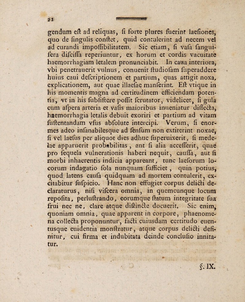21 gendum efl ad reliquas, fi forte plures fuerint laefiones, quo de fingulis conflet, quid contulerint ad necem vel ad curandi impoffibilitatem. Sic etiam, fi vafa fangut- fera difciffa reperiuntur, ex horum et cordis vacuitate haemorrhagiam letalem pronunciabit. In caua interiora, vbi penetrauerit vulnus, conuenit Itudiofam fuperaddere huius caui defcriptionem et partium, quas attigit noxa, explicationem, aut quae illaefae manferint. Eft vtique in his momentis magna ad certitudinem efficiendam poten¬ tia, vt in his fubfiftere poffit fcrutator, videlicet, fi gula cum afpera arteria et vafis maioribus inueniatur diffeita, haemorrhagia letalis debuit exoriri et partium ad vitam fuftentandam vfus abfolute intercipi. Verum, fi enor¬ mes adeo infanabilesque ad fenfum non extiterint noxae, fi vel laefus per aliquot dies adhuc fuperuixerit, fi mede¬ lae apparuerit probabilitas , aut fi alia accefierit, quae pro fequela vulnerationis haberi nequit, cauda, aut fi morbi inhaerentis indicia appareant, tunc laeforum lo¬ corum indagatio fola nunquam fufficiet , quin potius, quod; latens caufa quidquam ad mortem contulerit, ex¬ citabitur fufpicio. Hanc non effugiet corpus deliiti de¬ claraturus, nifi vifcera omnia, in quemcunque locum repofita, perluftrando, eorumque ffatum integritate fua frui nec ne, clare atque diffinite docuerit. Sic enim, quoniam omnia, quae apparent in corpore, phaenome¬ na colleita proponuntur , faiti cuiusdam certitudo euen- tusque euidentia monftratur, atque corpus deliiti defi¬ nitur, cui firma et indubitata deinde concludo innita¬ tur. f ■ ix. s /