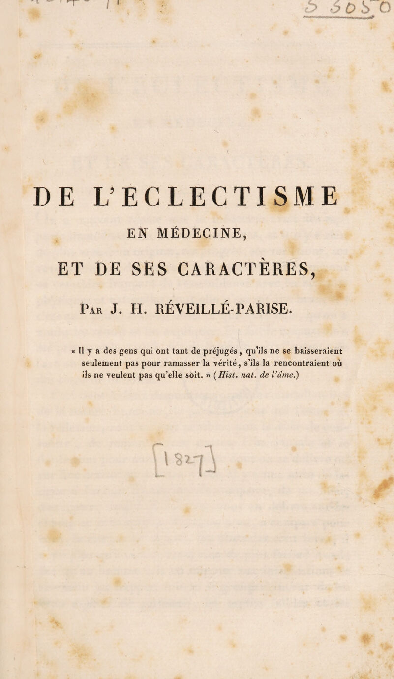 E L’ECLECTISME EN MÉDECINE, ET DE SES CARACTERES, Par J. H. RÉVEILLÉ-PAR1SE. « Il y a des gens qui ont tant de préjugés , qu’ils ne se baisseraient seulement pas pour ramasser la vérité, s’ils la rencontraient où ils ne veulent pas qu’elle soit, » (Hist. nat. de l'dme.)