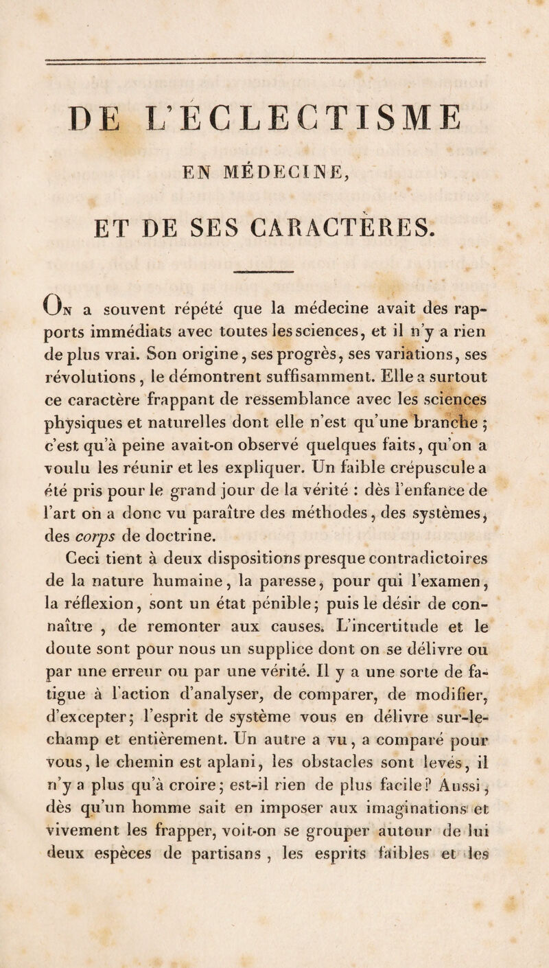 EN MÉDECINE, ET DE SES CARACTÈRES. On a souvent répété que la médecine avait des rap¬ ports immédiats avec toutes les sciences, et il n’y a rien de plus vrai. Son origine, ses progrès, ses variations, ses révolutions, le démontrent suffisamment. Elle a surtout ce caractère frappant de ressemblance avec les sciences physiques et naturelles dont elle n’est qu’une branche ; c’est qu’à peine avait-on observé quelques faits, qu’on a voulu les réunir et les expliquer. Un faible crépuscule a été pris pour le grand jour de la vérité : dès l’enfance de l’art on a donc vu paraître des méthodes, des systèmes, des corps de doctrine. Ceci tient à deux dispositions presque contradictoires de la nature humaine, la paresse, pour qui l’examen, la réflexion, sont un état pénible; puis le désir de con¬ naître , de remonter aux causes. L’incertitude et le doute sont pour nous un supplice dont on se délivre ou par une erreur ou par une vérité. Il y a une sorte de fa¬ tigue à l’action d’analyser, de comparer, de modifier, d’excepter; l’esprit de système vous en délivre sur-le- champ et entièrement. Un autre a vu, a comparé pour vous, le chemin est aplani, les obstacles sont levés, il n’y a plus qu’à croire; est-il rien de plus facile? Aussi, dès qu’un homme sait en imposer aux imaginations; et vivement les frapper, voit-on se grouper autour de lui deux espèces de partisans , les esprits faibles et les