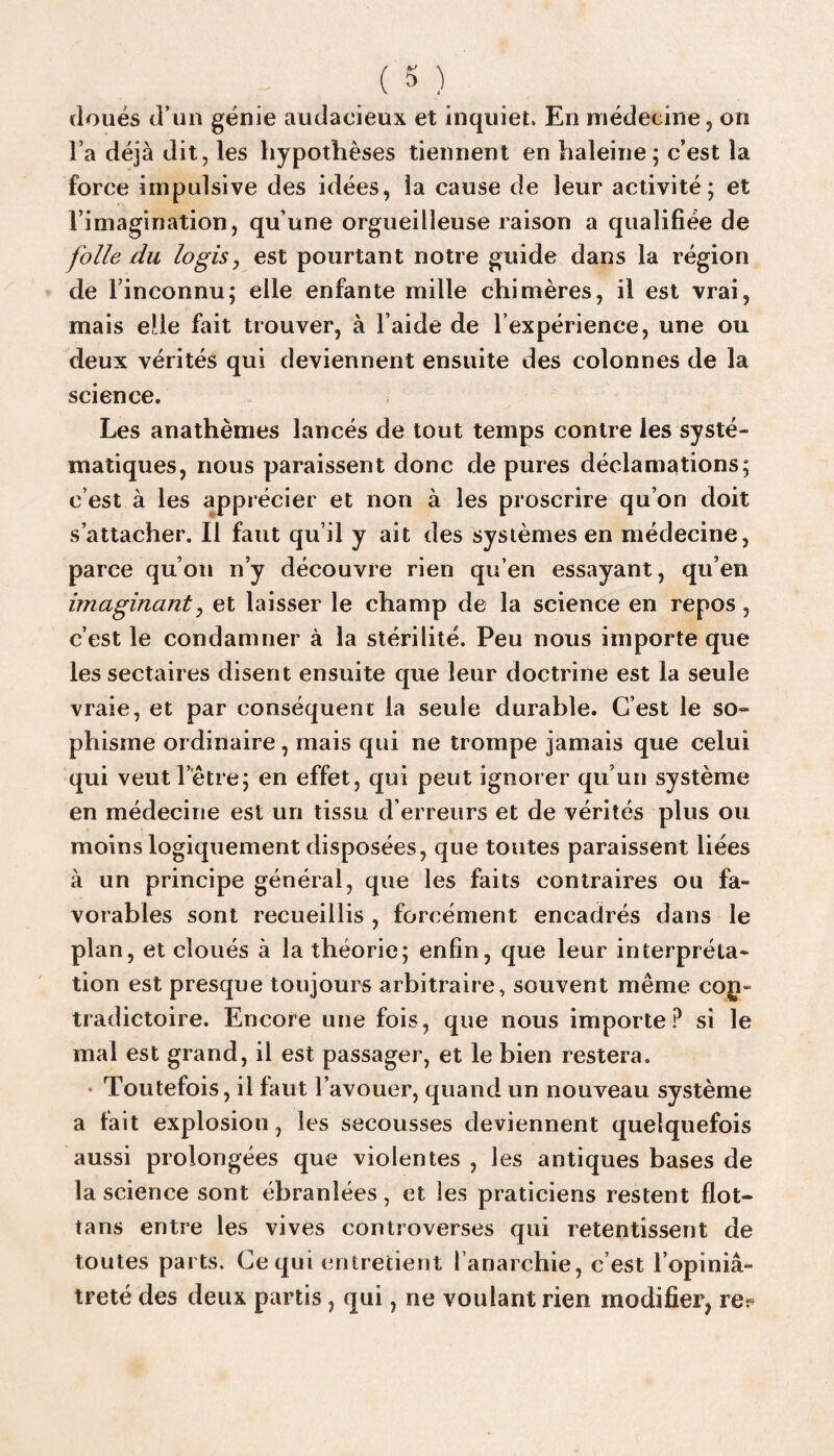 doués d’un génie audacieux et inquiet. En médecine, on l’a déjà dit, les hypothèses tiennent en haleine; c’est la force impulsive des idées, la cause de leur activité; et l’imagination, qu’une orgueilleuse raison a qualifiée de folle du logis, est pourtant notre guide dans la région de l’inconnu; elle enfante mille chimères, il est vrai, mais elle fait trouver, à l’aide de l’expérience, une ou deux vérités qui deviennent ensuite des colonnes de la science. Les anathèmes lancés de tout temps contre les systé¬ matiques, nous paraissent donc de pures déclamations; c’est à les apprécier et non à les proscrire qu’on doit s’attacher. Il faut qu’il y ait des systèmes en médecine, parce qu’on n’y découvre rien qu’en essayant, qu’en imaginant, et laisser le champ de la science en repos, c’est le condamner à la stérilité. Peu nous importe que les sectaires disent ensuite que leur doctrine est la seule vraie, et par conséquent la seule durable. C’est le so¬ phisme ordinaire, mais qui ne trompe jamais que celui qui veut l’être; en effet, qui peut ignorer qu’un système en médecine est un tissu d erreurs et de vérités plus ou moins logiquement disposées, que toutes paraissent liées à un principe général, que les faits contraires ou fa¬ vorables sont recueillis , forcément encadrés dans le plan, et cloués à la théorie; enfin, que leur interpréta¬ tion est presque toujours arbitraire, souvent même con¬ tradictoire. Encore une fois, que nous importe P si le mal est grand, il est passager, et le bien restera. Toutefois, il faut l’avouer, quand un nouveau système a fait explosion, les secousses deviennent quelquefois aussi prolongées que violentes , les antiques bases de la science sont ébranlées, et les praticiens restent flot- tans entre les vives controverses qui retentissent de toutes parts. Ce qui entretient l’anarchie, c’est l’opiniâ¬ treté des deux partis, qui, ne voulant rien modifier, re^