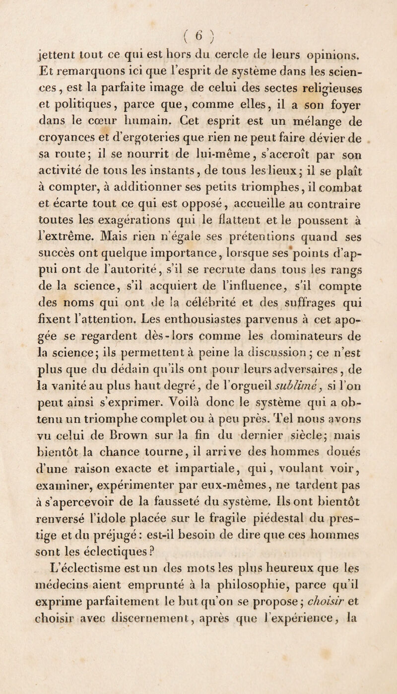 jettent tout ce qui est hors du cercle de leurs opinions. Et remarquons ici que l’esprit de système dans les scien¬ ces , est la parfaite image de celui des sectes religieuses et politiques, parce que, comme elles, il a son foyer dans le cœur humain. Cet esprit est un mélange de croyances et d’ergoteries que rien ne peut faire dévier de sa route ; il se nourrit de lui-même, s’accroît par son activité de tons les instants, de tous les lieux; il se plaît à compter, à additionner ses petits triomphes, il combat et écarte tout ce qui est opposé, accueille au contraire toutes les exagérations qui le flattent et le poussent à l’extrême. Mais rien n’égale ses prétentions quand ses succès ont quelque importance, lorsque ses'points d’ap¬ pui ont de l’autorité, s’il se recrute dans tous les rangs de la science, s’il acquiert de l’influence, s’il compte des noms qui ont de la célébrité et des suffrages qui fixent l’attention. Les enthousiastes parvenus à cet apo¬ gée se regardent dès-lors comme les dominateurs de la science; ils permettent à peine la discussion; ce n’est plus que du dédain qu’ils ont pour leurs adversaires, de la vanité au plus haut degré, de l’orgueil sublimé, si l’on peut ainsi s’exprimer. Voihà donc le système qui a ob¬ tenu un triomphe complet ou à peu près. Tel nous avons vu celui de Brown sur la fin du dernier siècle; mais bientôt la chance tourne, il arrive des hommes doués d’une raison exacte et impartiale, qui, voulant voir, examiner, expérimenter par eux-mêmes, ne tardent pas à s’apercevoir de la fausseté du système. Ils ont bientôt renversé l’idole placée sur le fragile piédestal du pres¬ tige et du préjugé: est-il besoin de dire que ces hommes sont les éclectiques? L’éclectisme est un des mots les plus heureux que les médecins aient emprunté à la philosophie, parce qu’il exprime parfaitement le but qu’on se propose; choisir et choisir avec discernement, après que 1 expérience, la