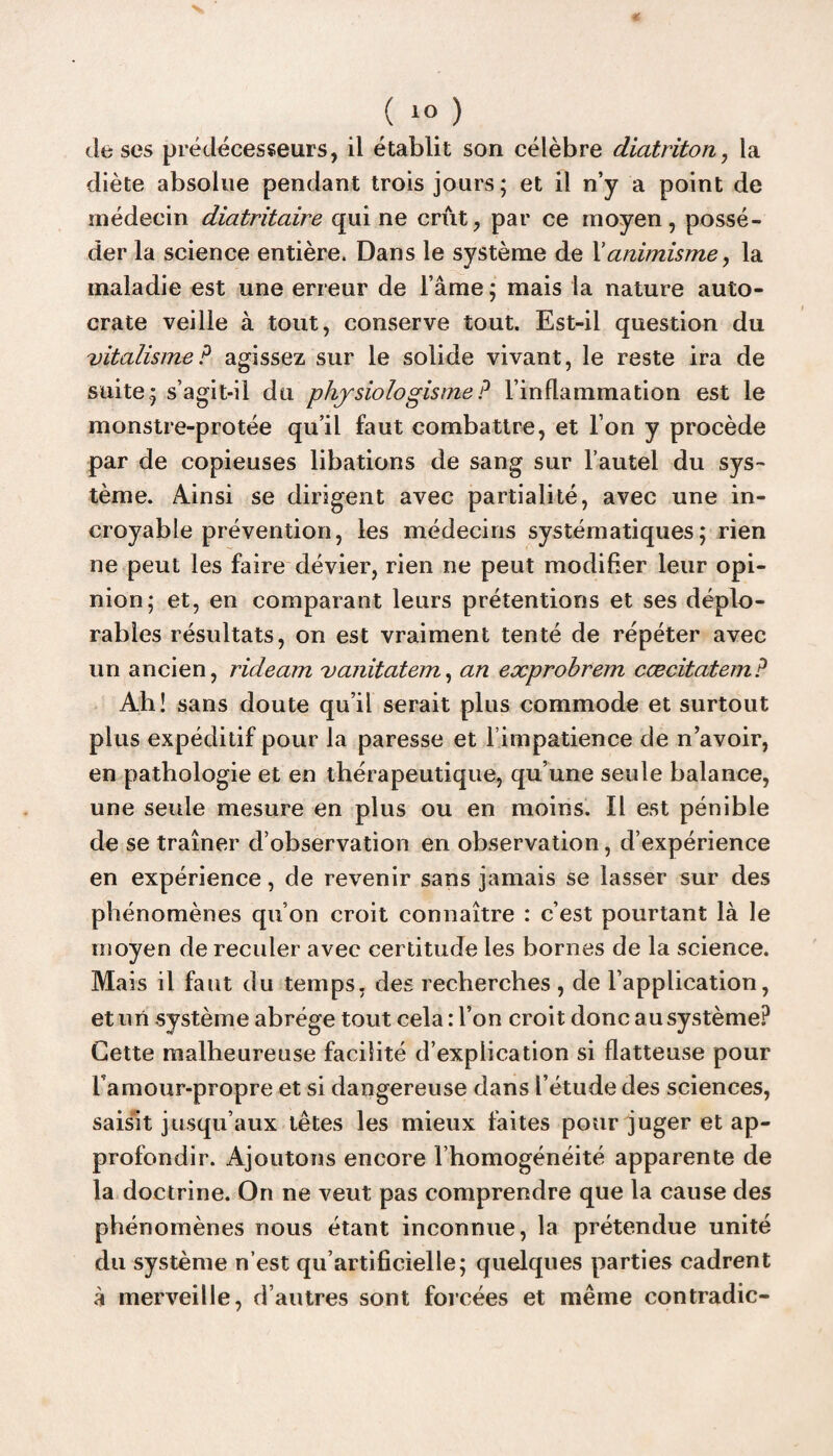 de ses prédécesseurs, il établit son célèbre diatriton, la diète absolue pendant trois jours; et il n’y a point de médecin diatritaire qui ne crût, par ce moyen, possé¬ der la science entière. Dans le système de Xanimisme, la maladie est une erreur de l’âme ; mais la nature auto¬ crate veille à tout, conserve tout. Est-il question du vitalisme? agissez sur le solide vivant, le reste ira de suite; s’agit-il du physio logis me ? l’inflammation est le monstre-protée qu’il faut combattre, et l’on y procède par de copieuses libations de sang sur l’autel du sys¬ tème. Ainsi se dirigent avec partialité, avec une in¬ croyable prévention, les médecins systématiques; rien ne peut les faire dévier, rien ne peut modifier leur opi¬ nion; et, en comparant leurs prétentions et ses déplo¬ rables résultats, on est vraiment tenté de répéter avec un ancien, rideam vanitatem, an exprobrem cæcitatem? Ah! sans doute qu’il serait plus commode et surtout plus expéditif pour la paresse et l’impatience de n’avoir, en pathologie et en thérapeutique, qu’une seule balance, une seide mesure en plus ou en moins. Il est pénible de se traîner d’observation en observation, d’expérience en expérience, de revenir sans jamais se lasser sur des phénomènes qu’on croit connaître : c’est pourtant là le moyen de reculer avec certitude les bornes de la science. Mais il faut du temps, des recherches , de l’application, et un système abrège tout cela : l’on croit donc au système? Cette malheureuse facilité d’explication si flatteuse pour l amour-propre et si dangereuse dans l’étude des sciences, saisit jusqu’aux têtes les mieux faites pour juger et ap¬ profondir. Ajoutons encore l’homogénéité apparente de la doctrine. On ne veut pas comprendre que la cause des phénomènes nous étant inconnue, la prétendue unité du système n’est qu’artificielle; quelques parties cadrent à merveille, d’autres sont forcées et même contradic-