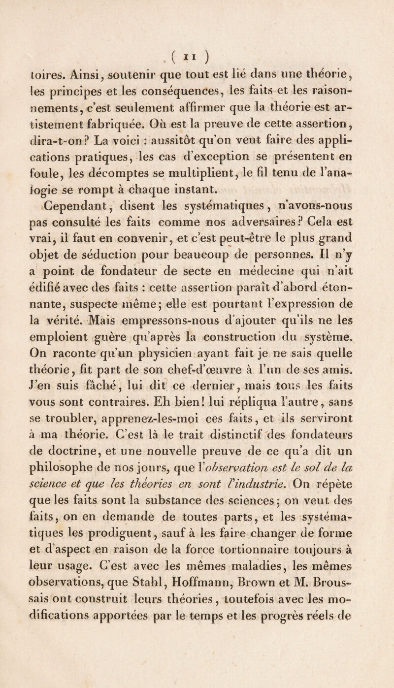 toires. Ainsi, soutenir que tout est lié dans une théorie, les principes et les conséquences, les faits et les raison¬ nements, c’est seulement affirmer que la théorie est ar- tistement fabriquée. Où est la preuve de cette assertion, dira-t-on? La voici : aussitôt qu’on veut faire des appli¬ cations pratiques, les cas d’exception se présentent en foule, les décomptes se multiplient, le fil tenu de l’ana¬ logie se rompt à chaque instant. Cependant, disent les systématiques, n’avons-nous pas consulté les faits comme nos adversaires? Cela est vrai, il faut en convenir, et c’est peut-être le plus grand objet de séduction pour beaucoup de personnes. Il n’y a point de fondateur de secte en médecine qui n’ait édifié avec des faits : cette assertion paraît d’abord éton¬ nante, suspecte même; elle est pourtant l’expression de la vérité. Mais empressons-nous d’ajouter qu’ils ne les emploient guère qu’après la construction du système. On raconte qu’un physicien ayant fait je ne sais quelle théorie, fit part de son chef-d’œuvre à l’un de ses amis. J’en suis fâché, lui dit ce dernier, mais tous les faits vous sont contraires. Eh bien! lui répliqua l’autre, sans se troubler, apprenez-les-moi ces faits, et ils serviront à ma théorie. C’est là le trait distinctif des fondateurs de doctrine, et une nouvelle preuve de ce qu’a dit un philosophe de nos jours, que l'observation est le sol de la science et que les théories en sont l’industrie. On répète que les faits sont la substance des sciences ; on veut des faits, on en demande de toutes parts, et les systéma¬ tiques les prodiguent, sauf à les faire changer de forme et d’aspect en raison de la force tortionnaire toujours à leur usage. C’est avec les mêmes maladies, les mêmes observations, que Stahl, Hoffmann, Brown et M. Brous¬ sais ont construit leurs théories, toutefois avec les mo¬ difications apportées par le temps et les progrès réels de