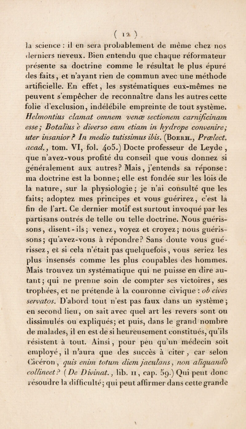 la science : il en sera probablement de même chez nos derniers neveux. Bien entendu que chaque réformateur présente sa doctrine comme le résultat le plus épuré des faits, et n’ayant rien de commun avec une méthode artificielle. En effet, les systématiques eux-mêmes ne peuvent s’empêcher de reconnaître dans les autres cette folie d’exclusion, indélébile empreinte de tout système. Helmontius clamat omnem venœ sectionem carnificinam esse ; Botalius e diverse eam etiam in hydrope convenire,• uter insanior? In medio tutissimus ibis. (Boerh., Prœlect. acad.y tom. VI, fol. 4°5.) Docte professeur de Leyde , que n’avez-vous profité du conseil que vous donnez si généralement aux autres? Mais, j’entends sa réponse: ma doctrine est la bonne; elle est fondée sur les lois de la nature, sur la physiologie; je n’ai consulté que les faits; adoptez mes principes et vous guérirez, c’est la fin de l’art. Ce dernier motif est surtout invoqué par les partisans outrés de telle ou telle doctrine. Nous guéris¬ sons, disent-ils; venez, voyez et croyez; nous guéris¬ sons; qu’avez-vous à répondre? Sans doute vous gué¬ rissez , et si cela n’était pas quelquefois, vous seriez les plus insensés comme les plus coupables des hommes. Mais trouvez un systématique qui ne puisse en dire au¬ tant ; qui ne prenne soin de compter ses victoires, ses trophées, et ne prétende à la couronne civique : ob cives servatos. D’abord tout n’est pas faux dans un système ; en second lieu, on sait avec quel art les revers sont ou dissimulés ou expliqués; et puis, dans le grand nombre de malades^ il en est de si heureusement constitués, qu’ils résistent à tout. Ainsi, pour peu qu’un médecin soit employé, il n’aura que des succès à citer, car selon Cicéron , quis enim totum diem jaculans, non aliquando collineetP ( De Divinat., lib. n, cap. 59.) Qui peut donc résoudre la difficulté; qui peut affirmer dans cette grande