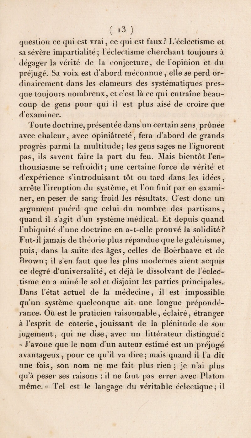 C >3 ) ^ _ , question ce qui est vrai, ce qui est faux? L’éclectisme et sa sévère impartialité; l’éclectisme cherchant toujours à dégager la vérité de la conjecture, de F opinion et du préjugé. Sa voix est d’abord méconnue, elle se perd or¬ dinairement dans les clameurs des systématiques pres¬ que toujours nombreux, et c’est là ce qui entraîne beau¬ coup de gens pour qui il est plus aisé de croire que d’examiner. X Toute doctrine, présentée dans un certain sens, prônée avec chaleur, avec opiniâtreté, fera d’abord de grands progrès parmi la multitude; les gens sages ne l’ignorent pas, ils savent faire la part du feu. Mais bientôt l’en** thousiasme se refroidit; une certaine force de vérité et d’expérience s’introduisant tôt ou tard dans les idées, arrête l’irruption du système, et l’on finit par en exami¬ ner, en peser de sang froid les résultats. C’est donc un argument puéril que celui du nombre des partisans , quand il s’agit d’un système médical. Et depuis quand l’ubiquité d’une doctrine en a-t-elle prouvé la solidité? Fut-il jamais de théorie plus répandue que le galénisme, puis, dans la suite des âges, celles de Boërhaave et de Brown ; il s’en faut que les plus modernes aient acquis ce degré d’universalité, et déjà le dissolvant de l’éclec¬ tisme en a miné le sol et disjoint les parties principales. Dans l’état actuel de la médecine, il est impossible qu’un système quelconque aitv une longue prépondé¬ rance. Où est le praticien raisonnable, éclairé, étranger à l’esprit de coterie, jouissant de la plénitude de son jugement, qui ne dise, avec un littérateur distingué: « J’avoue que le nom d’un auteur estimé est un préjugé avantageux, pour ce qu’il va dire; mais quand il l’a dit une fois, son nom ne me fait plus rien; je n’ai plus qu’à peser ses raisons : il ne faut pas errer avec Platon même.» Tel est le langage du véritable éclectique; il