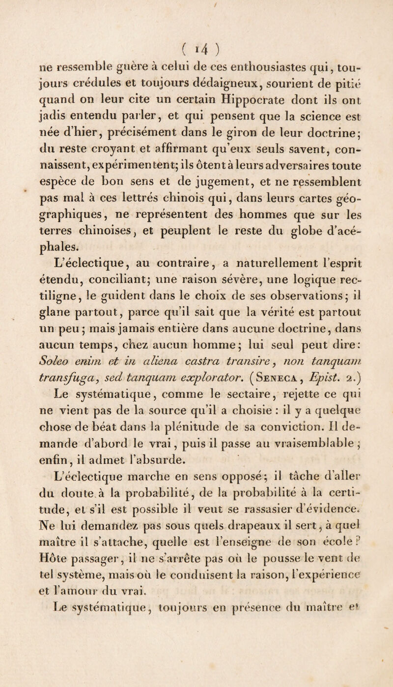 ( >4 ) ne ressemble guère à celui de ces enthousiastes qui, tou¬ jours crédules et toujours dédaigneux, sourient de pitié quand on leur cite un certain Hippocrate dont ils ont jadis entendu parler, et qui pensent que la science est née d’hier, précisément dans le giron de leur doctrine; du reste croyant et affirmant qu’eux seuls savent, con¬ naissent, expérimen tent; ils ôtent à leurs adversaires toute espèce de bon sens et de jugement, et ne ressemblent pas mai à ces lettrés chinois qui, dans leurs cartes géo¬ graphiques, ne représentent des hommes que sur les terres chinoises, et peuplent le reste du globe d’acé¬ phales. L’éclectique, au contraire, a naturellement l’esprit étendu, conciliant; une raison sévère, une logique rec¬ tiligne, le guident dans le choix de ses observations; il glane partout, parce qu’il sait que la vérité est partout un peu; mais jamais entière dans aucune doctrine, dans aucun temps, chez aucun homme; lui seul peut dire: Soleo enim et in aliéna castra transire, non tanquam transfusa, sed tanquam explorator. (Seneca, Epist. 2.) Le systématique, comme le sectaire, rejette ce qui ne vient pas de la source qu’il a choisie : il y a quelque chose de béat dans la plénitude de sa conviction. Il de¬ mande d’abord le vrai, puis il passe au vraisemblable; enfin, il admet l’absurde. L’éclectique marche en sens opposé; il tâche d’aller du doute à la probabilité, de la probabilité à la certi¬ tude, et s’il est possible il veut se rassasier d’évidence. Ne lui demandez pas sous quels drapeaux il sert, à quel maître il s’attache, quelle est l’enseigne de son école ? Hôte passager, il ne s’arrête pas où le pousse le vent de tel système, mais où le conduisent la raison, l’expérience et l’amour du vrai. Le systématique, toujours en présence du maître et
