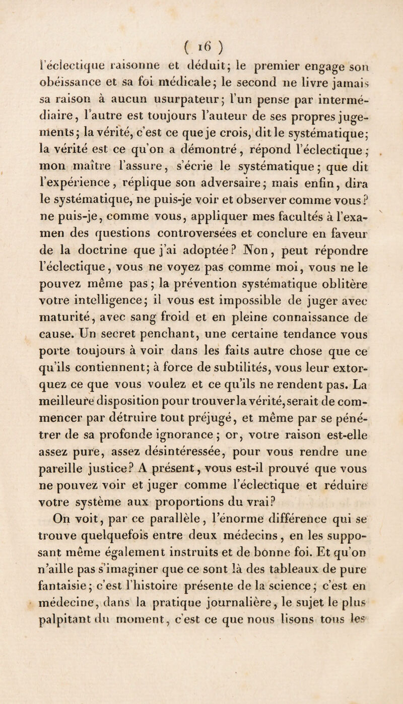 i’éciectique raisonne et déduit; ie premier engage son obéissance et sa foi médicale; le second ne livre jamais sa raison à aucun usurpateur; l’un pense par intermé¬ diaire, l'autre est toujours l’auteur de ses propres juge¬ ments; la vérité, c’est ce que je crois, dit le systématique; la vérité est ce qu’on a démontré, répond l’éclectique ; mon maître l’assure, s’écrie le systématique ; que dit l’expérience, réplique son adversaire; mais enfin, dira le systématique, ne puis-je voir et observer comme vous? ne puis-je, comme vous, appliquer mes facultés à l’exa¬ men des questions controversées et conclure en faveur de la doctrine que j’ai adoptée ? Non, peut répondre l’éclectique, vous ne voyez pas comme moi, vous ne le pouvez même pas ; la prévention systématique oblitère votre intelligence; il vous est impossible de juger avec maturité, avec sang froid et en pleine connaissance de cause. Un secret penchant, une certaine tendance vous porte toujours à voir dans les faits autre chose que ce qu’ils contiennent; à force de subtilités, vous leur extor¬ quez ce que vous voulez et ce qu’ils ne rendent pas. La meilleure disposition pour trouverla vérité,serait de com¬ mencer par détruire tout préjugé, et même par se péné¬ trer de sa profonde ignorance ; or, votre raison est-elle assez pure, assez désintéressée, pour vous rendre une pareille justice? A présent, vous est-il prouvé que vous ne pouvez voir et juger comme l’éclectique et réduire votre système aux proportions du vrai? On voit, par ce parallèle, l’énorme différence qui se trouve quelquefois entre deux médecins, en les suppo¬ sant même également instruits et de bonne foi. Et qu’on n’aille pas s’imaginer que ce sont là des tableaux de pure fantaisie; c’est l’histoire présente de la science; c’est en médecine, dans la pratique journalière, le sujet le plus palpitant du moment, c’est ce que nous lisons tous les