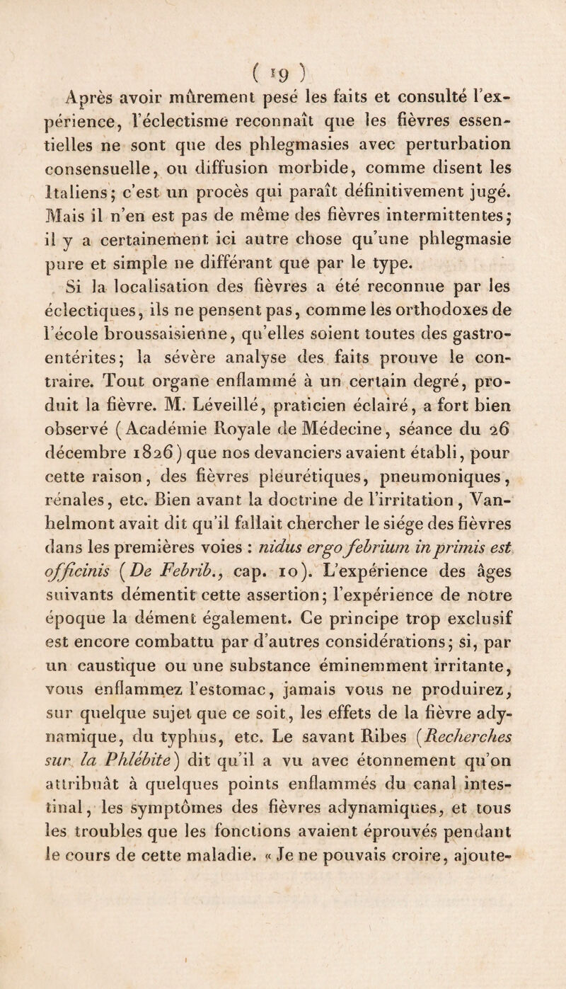 Après avoir mûrement pesé les faits et consulté l’ex¬ périence, Véclectisme reconnaît que les fièvres essen¬ tielles ne sont que des phlegmasies avec perturbation consensuelle, ou diffusion morbide, comme disent les italiens; c’est un procès qui paraît définitivement jugé. Mais il n’en est pas de même des fièvres intermittentes; il y a certainement ici autre chose qu’une phlegmasie pure et simple ne différant que par le type. Si la localisation des fièvres a été reconnue par les éclectiques, ils ne pensent pas, comme les orthodoxes de l’école broussaisienne, qu’elles soient toutes des gastro¬ entérites; la sévère analyse des faits prouve le con¬ traire. Tout organe enflammé à un certain degré, pro¬ duit la fièvre. M. Léveillé, praticien éclairé, a fort bien observé (Académie Royale de Médecine, séance du 26 décembre 1826 ) que nos devanciers avaient établi, pour cette raison, des fièvres pleurétiques, pneumoniques, rénales, etc. Bien avant la doctrine de l’irritation, Van- helmont avait dit qu’il fallait chercher le siège des fièvres dans les premières voies : nidus ergo febrium inprimis est officiais [De Febrib., cap. 10). L’expérience des âges suivants démentit cette assertion; l’expérience de notre époque la dément également. Ce principe trop exclusif est encore combattu par d’autres considérations; si, par un caustique ou une substance éminemment irritante, vous enflammez l’estomac, jamais vous ne produirez, sur quelque sujet que ce soit, les effets de la fièvre ady- namique, du typhus, etc. Le savant Ribes (Recherches sur la Phlébite) dit qu’il a vu avec étonnement qu’on attribuât à quelques points enflammés du canal intes¬ tinal, les symptômes des fièvres adynamiques, et tous les troubles que les fonctions avaient éprouvés pendant le cours de cette maladie. « Je ne pouvais croire, ajoute- 1