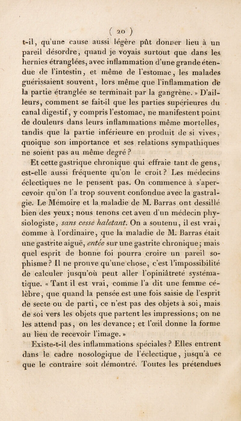 t-il, quune cause aussi légère pût donner lieu à un pareil désordre, quand je voyais surtout que dans les hernies étranglées, avec inflammation d’une grande éten¬ due de l’intestin, et même de l'estomac, les malades guérissaient souvent, lors même que l’inflammation de la partie étranglée se terminait par la gangrène. « D’ail¬ leurs, comment se fait-il que les parties supérieures du canal digestif, y compris l’estomac, ne manifestent point de douleurs dans leurs inflammations même mortelles, tandis que la partie inférieure en produit de si vives, quoique son importance et ses relations sympathiques ne soient pas au même degré ? Et cette gastrique chronique qui effraie tant de gens, est-elle aussi fréquente qu’on le croit ? Les médecins éclectiques ne le pensent pas. On commence à s’aper¬ cevoir qu’on l’a trop souvent confondue avec la gastral¬ gie. Le Mémoire et la maladie de M. Barras ont dessillé bien des yeux; nous tenons cet aveu d’un médecin phy¬ siologiste, sans cesse haletant. On a soutenu, il est vrai, comme à l’ordinaire, que la maladie de M. Barras était une gastrite aiguë, entée sur une gastrite chronique; mais quel esprit de bonne foi pourra croire un pareil so¬ phisme? Il ne prouve qu’une chose, c’est l’impossibilité de calculer jusqu’où peut aller l’opiniâtreté systéma¬ tique. «Tant il est vrai, comme l’a dit une femme cé¬ lèbre, que quand la pensée est une fois saisie de l’esprit de secte ou de parti, ce n’est pas des objets à soi, mais de soi vers les objets que partent les impressions; on ne les attend pas, on les devance; et l’œil donne la forme au lieu de recevoir l’image. » Existe-t-il des inflammations spéciales ? Elles entrent dans le cadre nosologique de l’éclectique, jusqu’à ce que le contraire soit démontré. Toutes les prétendues