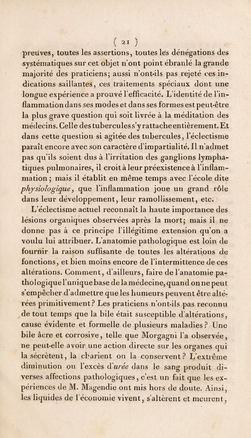 preuves, toutes les assertions, toutes les dénégations des systématiques sur cet objet n’ont point ébranlé la grande majorité des praticiens; aussi n’ont-ils pas rejeté ces in¬ dications saillantes, ces traitements spéciaux dont une longue expérience a prouvé l’efficacité. L’identité de l’in¬ flammation dans ses modes et dans ses formes est peut-être la plus grave question qui soit livrée à la méditation des médecins. Celle des tubercules s’y rattache entièrement. Et dans cette question si agitée des tubercules, l’éclectisme paraît encore avec son caractère d’impartialité. Il n’admet pas qu’ils soient dus à l’irritation des ganglions lympha¬ tiques pulmonaires, il croit à leur préexistence à l’inflam¬ mation ; mais il établit en même temps avec l’école dite physiologique, que l’inflammation joue un grand rôle dans leur développement, leur ramollissement, etc. L’éclectisme actuel reconnaît la haute importance des lésions organiques observées après la mort; mais il ne donne pas à ce principe l’illégitime extension qu’on a voulu lui attribuer. L’anatomie pathologique est loin de fournir la raison suffisante de toutes les altérations de fonctions, et bien moins encore de l’intermittence de ces altérations. Comment, d’ailleurs, faire de l’anatomie pa¬ thologique l’unique base de la médecine, quand on ne peut s’empêcher d’admettre que les humeurs peuvent être alté¬ rées primitivement? Les praticiens n’ont-ils pas reconnu de tout temps que la bile était susceptible d’altérations, cause évidente et formelle de plusieurs maladies ? Une bile âcre et corrosive, telle que Morgagni l’a observée, ne peut-elle avoir une action directe sur les organes qui la sécrètent, la cbarient ou la conservent? L’extrême diminution ou l’excès d urée dans le sang produit di¬ verses affections pathologiques, c’est un fait que les ex¬ périences de M. Magendie ont mis hors de doute. Ainsi, les liquides de l’économie vivent, s’altèrent et meurent,