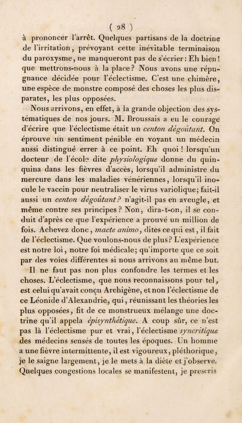 à prononcer l’arrêt. Quelques partisans de la doctrine de l’irritation, prévoyant cette inévitable terminaison du paroxysme, ne manqueront pas de s’écrier: Eh bien ! que mettrons-nous à la place? Nous avons une répu¬ gnance décidée pour l’éclectisme. C’est une chimère, une espèce de monstre composé des choses les plus dis¬ parates, les plus opposées. Nous arrivons, en effet, à la grande objection des sys¬ tématiques de nos jours. M. Broussais a eu le courage d’écrire que l’éclectisme était un centon dégoûtant. On éprouve un sentiment pénible en voyant un médecin aussi distingué errer à ce point. Eh quoi ! lorsqu’un docteur de lécole dite physiologique donne du quin¬ quina dans les fièvres d’accès, lorsqu’il administre du mercure dans les maladies vénériennes, lorsqu’il ino¬ cule le vaccin pour neutraliser le virus variolique; fait-il aussi un centon dégoûtant? n’agit-il pas en aveugle, et même contre ses principes ? Non, dira-t-on, il se con¬ duit d’après ce que l’expérience a prouvé un million de fois. Achevez donc, macte animo, dites ce qui est, il fait de l’éclectisme. Que voulons-nous de plus? L’expérience est notre loi, notre foi médicale; qu’importe que ce soit par des voies différentes si nous arrivons au même but. Il ne faut pas non plus confondre les termes et les choses. L’éclectisme, que nous reconnaissons pour tel, est celui qu’avait conçu Archigène, et non l’éclectisme de ce Léonide d’Alexandrie, qui, réunissant les théories les plus opposées, fit de ce monstrueux mélange une doc¬ trine qu’il appela èpisynthétiqae. A coup sûr, ce n’est pas là l’éclectisme pur et vrai, l’éclectisme syncritique des médecins sensés de toutes les époques. Un homme a une fièvre intermittente, il est vigoureux, pléthorique, je le saigne largement, je le mets à la diète et j’observe. Quelques congestions locales se manifestent, je prescris