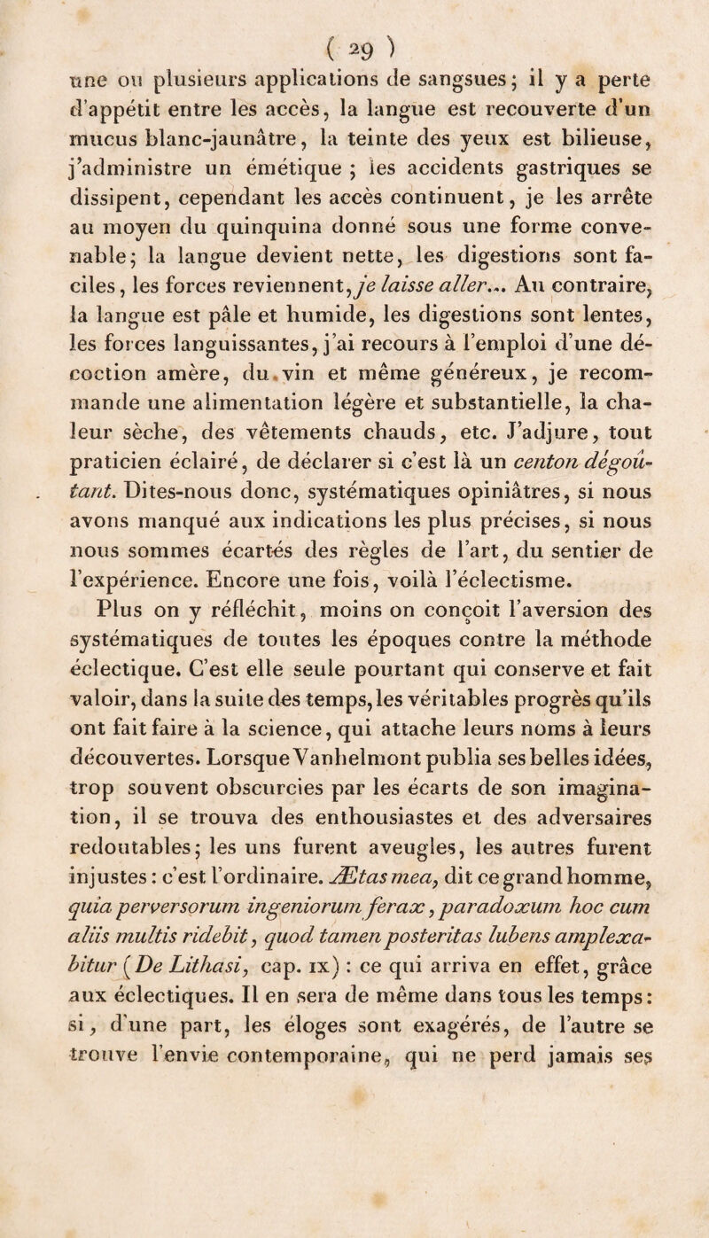 une on plusieurs applications de sangsues; il Y a perte d’appétit entre les accès, la langue est recouverte d’un mucus blanc-jaunâtre, la teinte des yeux est bilieuse, j’administre un émétique ; les accidents gastriques se dissipent, cependant les accès continuent, je les arrête au moyen du quinquina donné sous une forme conve¬ nable; la langue devient nette, les digestions sont fa¬ ciles, les forces reviennent, je laisse aller... Au contraire, la langue est pâle et humide, les digestions sont lentes, les forces languissantes, j’ai recours à l’emploi d’une dé¬ coction amère, du vin et même généreux, je recom¬ mande une alimentation légère et substantielle, la cha¬ leur sèche, des vêtements chauds, etc. J’adjure, tout praticien éclairé, de déclarer si c’est là un centon dégoû¬ tant. Dites-nous donc, systématiques opiniâtres, si nous avons manqué aux indications les plus précises, si nous nous sommes écartés des règles de l’art, du sentier de l’expérience. Encore une fois, voilà l’éclectisme. Plus on y réfléchit, moins on conçoit l’aversion des systématiques de toutes les époques contre la méthode éclectique. C’est elle seule pourtant qui conserve et fait valoir, dans la suite des temps,les véritables progrès qu’ils ont fait faire à la science, qui attache leurs noms à leurs découvertes. Lorsque Vanhelmont publia ses belles idées, trop souvent obscurcies par les écarts de son imagina¬ tion, il se trouva des enthousiastes et des adversaires redoutables; les uns furent aveugles, les autres furent injustes: c’est l’ordinaire. Ætasmea, dit ce grand homme, quia perversorum ingeniorum fer a oc, paradoxum hoc cum aliis multis ridehit, quod tarnenposteritas lubens amplexa- bitur (De Lithasi, cap. ix) : ce qui arriva en effet, grâce aux éclectiques. Il en sera de même dans tous les temps: si, dune part, les éloges sont exagérés, de l’autre se trouve l’envie contemporaine, qui ne perd jamais ses