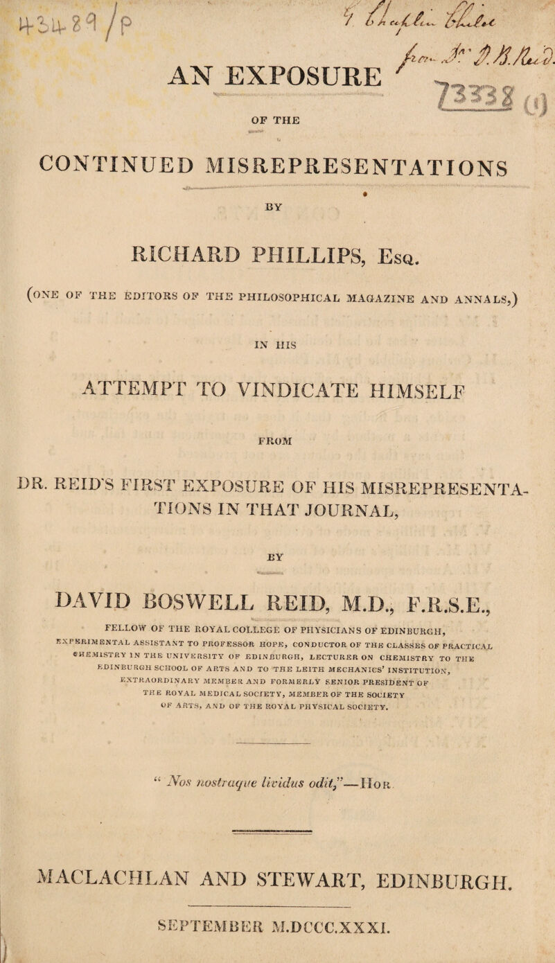 /p / /F- Jr$A/U!. AN EXPOSURE 7 OF THE *»*«* (/ CONTINUED MISREPRESENTATIONS —....— ... L' ■•'■■•■ ...'■ BY RICHARD PHILLIPS, Esq. (one of the editors of the philosophical magazine and annals,) IN HIS ATTEMPT TO VINDICATE HIMSELF FROM DR. REID'S FIRST EXPOSURE OF HIS MISREPRESENTA¬ TIONS IN THAT JOURNAL, BY DAVID BOSWELL REID, M.D., F.R.S.E., ,'m* ■ -V-.; .-.,7 .st* FELLOW OF THE ROYAL COLLEGE OF PHYSICIANS OF EDINBURGH, EXPERIMENTAL ASSISTANT TO PROFESSOR HOPE, CONDUCTOR OF THE CLASSES OF PRACTICAL CHEMISTRY IN THE UNIVERSITY OF EDINBURGH, LECTURER ON CHEMISTRY TO THE EDINBURGH SCHOOL OF ARTS AND TO THE LEITH MECHANICS’ INSTITUTION, EXTRAORDINARY MEMBER AND FORMERLY SENIOR PRESIDENT OF THE ROYAL M EDICAL SOCIET Y, MEMBER OF THE SOCIETY OF ARTS, AND OF THE ROYAL PHYSICAL SOCIETY. “ Nos nostraque lividus odit ”—IIor MACLACHLAN AND STEWART, EDINBURGH. SEPTEMBER M.DCCC.XXXI.