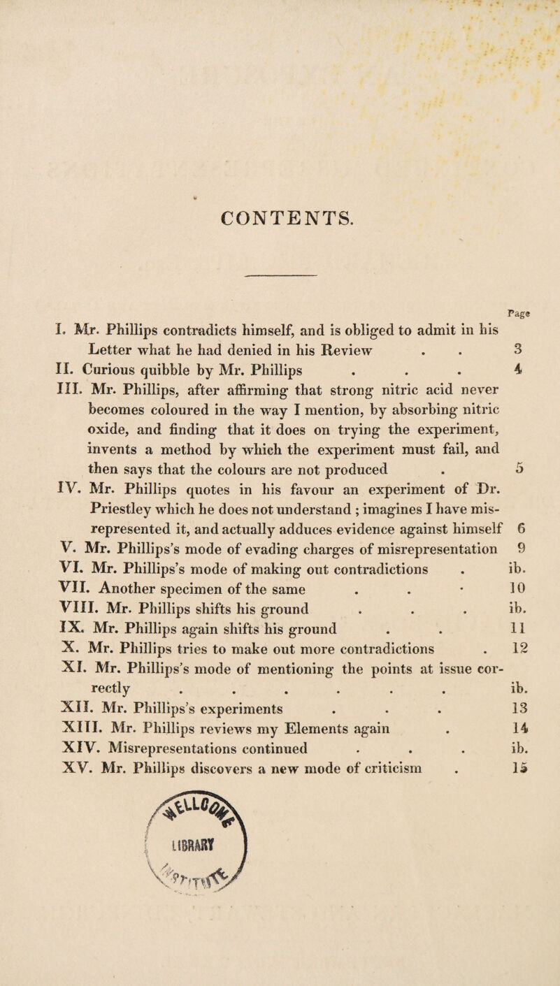 CONTENTS. Page I. Mr. Phillips contradicts himself, and is obliged to admit in his Letter what he had denied in his Review . . 3 II. Curious quibble by Mr. Phillips ... 4 III. Mr. Phillips, after affirming that strong nitric acid never becomes coloured in the way I mention, by absorbing nitric oxide, and finding that it does on trying the experiment, invents a method by which the experiment must fail, and then says that the colours are not produced . 5 IV. Mr. Phillips quotes in his favour an experiment of Dr. Priestley which he does not understand ; imagines I have mis¬ represented it, and actually adduces evidence against himself 6 V. Mr. Phillips5 s mode of evading charges of misrepresentation 9 VI. Mr. Phillips’s mode of making out contradictions . ib. VII. Another specimen of the same . . * 10 VIII. Mr. Phillips shifts his ground . . ib. IX. Mr. Phillips again shifts his ground . . 11 X. Mr. Phillips tries to make out more contradictions . 12 XI. Mr. Phillips’s mode of mentioning the points at issue cor¬ rectly ...... ib. XII. Mr. Phillips’s experiments . . . 13 XIII. Mr. Phillips reviews my Elements again . 14 XIV. Misrepresentations continued ib. XV. Mr. Phillips discovers a new mode of criticism . 15